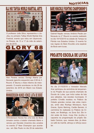 O professor João Silva, representou o Jiu-
Jitsu no primeiro Tafisa World Martial Arts
Festival, evento que rolou em Ulyanovsk,
na Rússia, de 13 a 17 do mês de setem-
bro de 2019.
Alex Pereira venceu Donegi Abena por
Nocaute (gancho esquerdo) aos 2:08 do 3
Round. E faturou o titulo interino de meio-
pesado. O evento aconteceu no dia 29 de
setembro de 2019 em Miami nos Estado
Unidos.
Whindersson Nunes fez uma luta de Boxe
Amador contra o lutador chamado Mario e
venceu por Decisão Unanime dos Jurados
no evento 2º New Champion que aconte-
ceu em São Paulo no dia 29 de setembro
Gabriel Napão venceu Antônio Pezão por
Nocaute no 2° Round no evento realizado
no dia 19/10/2019 na cidade de Tampa na
Flórida nos Estados Unidos. O evento foi
nas regras do Bare Knuckle uma espécie
de Boxe sem luvas.
No dia 21/10/2019 o Vereador Marcelo
Arar participou da cerimônia de lançamen-
to do Projeto de sua autoria chamado de
Escola de Lutas, que inclui aulas de luta
aos sábados, nas escolas municipais. O
prefeito Crivella recebeu no Palácio da
Cidade grandes nomes das artes marci-
ais, entre eles Rodrigo Minotauro, Kyra
Gracie, Sylvio Behring, Carlão Barreto. A
cerimônia foi realizada no Palácio da Ci-
dade, em Botafogo, na Zona Sul. Ele in-
clui aulas de boxe, muay thai, jiu-jitsu e
capoeira na programação do projeto Sá-
bado Carioca, que, nesses dias, já ofere-
ce café da manhã, almoço e reforço esco-
lar.
 