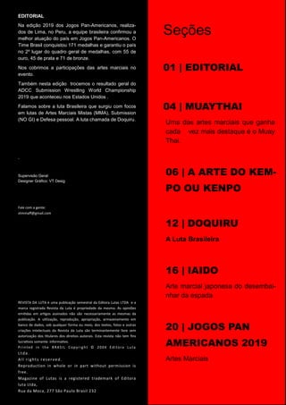 EDITORIAL
Na edição 2019 dos Jogos Pan-Americanos, realiza-
dos de Lima, no Peru, a equipe brasileira confirmou a
melhor atuação do país em Jogos Pan-Americanos. O
Time Brasil conquistou 171 medalhas e garantiu o país
no 2º lugar do quadro geral de medalhas, com 55 de
ouro, 45 de prata e 71 de bronze.
Nos cobrimos a participações das artes marciais no
evento.
Também nesta edição trocemos o resultado geral do
ADCC Submission Wrestling World Championship
2019 que aconteceu nos Estados Unidos .
Falamos sobre a luta Brasileira que surgiu com focos
em lutas de Artes Marciais Mistas (MMA), Submission
(NO GI) e Defesa pessoal. A luta chamada de Doquiru.
.
Supervisão Geral:
Designer Gráfico: VT Desig
Fale com a gente:
vtmmaﬀ@gmail.com
REVISTA DA LUTA é uma publicação semestral da Editora Lutas LTDA e a
marca registrada Revista da Luta é propriedade da mesma. As opiniões
emi&das em ar&gos assinados não são necessariamente as mesmas da
publicação. A u&lização, reprodução, apropriação, armazenamento em
banco de dados, sob qualquer forma ou meio, dos textos, fotos e outras
criações intelectuais da Revista da Luta são terminantemente livre sem
autorização dos &tulares dos direitos autorais. Esta revista não tem ﬁns
lucra&vos somente informa&vo.
Printed in the BRASIL Copyright © 2004 Editora Luta
Ltda.
All rights reserved.
Reproduction in whole or in part without permission is
free.
Magazine of Lutas is a registered trademark of Editora
luta Ltda,
Rua da Moca, 277 São Paulo Brasil 232
pág.04
Seções
01 | EDITORIAL
04 | MUAYTHAI
Uma das artes marciais que ganha
cada vez mais destaque é o Muay
Thai.
06 | A ARTE DO KEM-
PO OU KENPO
12 | DOQUIRU
A Luta Brasileira
16 | IAIDO
Arte marcial japonesa do desembai-
nhar da espada
20 | JOGOS PAN
AMERICANOS 2019
Artes Marciais
 
