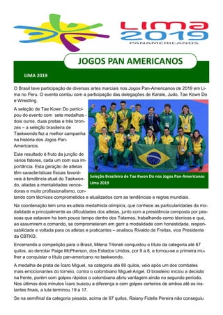 O Brasil teve participação de diversas artes marciais nos Jogos Pan-Americanos de 2019 em Li-
ma no Peru. O evento contou com a participação das delegações de Karate, Judo, Tae Kown Do
e Wrestling.
A seleção de Tae Kown Do partici-
pou do evento com sete medalhas -
dois ouros, duas pratas e três bron-
zes – a seleção brasileira de
Taekwondo fez a melhor campanha
na história dos Jogos Pan-
Americanos.
Este resultado é fruto da junção de
vários fatores, cada um com sua im-
portância. Esta geração de atletas
têm características físicas favorá-
veis à tendência atual do Taekwon-
do, aliadas a mentalidades vence-
doras e muito profissionalismo, con-
tando com técnicos comprometidos e atualizados com as tendências e regras mundiais.
Na coordenação tem uma ex-atleta medalhista olímpica, que conhece as particularidades da mo-
dalidade e principalmente as dificuldades dos atletas, junto com a presidência composta por pes-
soas que estavam ha bem pouco tempo dentro dos Tatames, trabalhando como técnicos e que,
ao assumirem o comando, se comprometeram em gerir a modalidade com honestidade, respon-
sabilidade e voltada para os atletas e praticantes – analisou Rivaldo de Freitas, vice Presidente
da CBTKD.
Encerrando a competição para o Brasil, Milena Titoneli conquistou o título da categoria até 67
quilos, ao derrotar Paige McPherson, dos Estados Unidos, por 9 a 8, e tornou-se a primeira mu-
lher a conquistar o título pan-americano no taekwondo.
A medalha de prata de Ícaro Miguel, na categoria até 80 quilos, veio após um dos combates
mais emocionantes do torneio, contra o colombiano Miguel Angel. O brasileiro iniciou a decisão
na frente, porém com golpes rápidos o colombiano abriu vantagem ainda no segundo período.
Nos últimos dois minutos Ícaro buscou a diferença e com golpes certeiros de ambos até os ins-
tantes finais, a luta terminou 19 a 17.
Se na semifinal da categoria pesada, acima de 67 quilos, Raiany Fidelis Pereira não conseguiu
Seleção Brasileira de Tae Kwon Do nos Jogos Pan-Americanos
Lima 2019
JOGOS PAN AMERICANOS
LIMA 2019
 