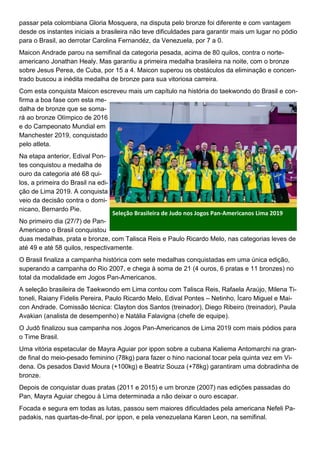 passar pela colombiana Gloria Mosquera, na disputa pelo bronze foi diferente e com vantagem
desde os instantes iniciais a brasileira não teve dificuldades para garantir mais um lugar no pódio
para o Brasil, ao derrotar Carolina Fernandéz, da Venezuela, por 7 a 0.
Maicon Andrade parou na semifinal da categoria pesada, acima de 80 quilos, contra o norte-
americano Jonathan Healy. Mas garantiu a primeira medalha brasileira na noite, com o bronze
sobre Jesus Perea, de Cuba, por 15 a 4. Maicon superou os obstáculos da eliminação e concen-
trado buscou a inédita medalha de bronze para sua vitoriosa carreira.
Com esta conquista Maicon escreveu mais um capítulo na história do taekwondo do Brasil e con-
firma a boa fase com esta me-
dalha de bronze que se soma-
rá ao bronze Olímpico de 2016
e do Campeonato Mundial em
Manchester 2019, conquistado
pelo atleta.
Na etapa anterior, Edival Pon-
tes conquistou a medalha de
ouro da categoria até 68 qui-
los, a primeira do Brasil na edi-
ção de Lima 2019. A conquista
veio da decisão contra o domi-
nicano, Bernardo Pie.
No primeiro dia (27/7) de Pan-
Americano o Brasil conquistou
duas medalhas, prata e bronze, com Talisca Reis e Paulo Ricardo Melo, nas categorias leves de
até 49 e até 58 quilos, respectivamente.
O Brasil finaliza a campanha histórica com sete medalhas conquistadas em uma única edição,
superando a campanha do Rio 2007, e chega à soma de 21 (4 ouros, 6 pratas e 11 bronzes) no
total da modalidade em Jogos Pan-Americanos.
A seleção brasileira de Taekwondo em Lima contou com Talisca Reis, Rafaela Araújo, Milena Ti-
toneli, Raiany Fidelis Pereira, Paulo Ricardo Melo, Edival Pontes – Netinho, Ícaro Miguel e Mai-
con Andrade. Comissão técnica: Clayton dos Santos (treinador), Diego Ribeiro (treinador), Paula
Avakian (analista de desempenho) e Natália Falavigna (chefe de equipe).
O Judô finalizou sua campanha nos Jogos Pan-Americanos de Lima 2019 com mais pódios para
o Time Brasil.
Uma vitória espetacular de Mayra Aguiar por ippon sobre a cubana Kaliema Antomarchi na gran-
de final do meio-pesado feminino (78kg) para fazer o hino nacional tocar pela quinta vez em Vi-
dena. Os pesados David Moura (+100kg) e Beatriz Souza (+78kg) garantiram uma dobradinha de
bronze.
Depois de conquistar duas pratas (2011 e 2015) e um bronze (2007) nas edições passadas do
Pan, Mayra Aguiar chegou à Lima determinada a não deixar o ouro escapar.
Focada e segura em todas as lutas, passou sem maiores dificuldades pela americana Nefeli Pa-
padakis, nas quartas-de-final, por ippon, e pela venezuelana Karen Leon, na semifinal.
Seleção Brasileira de Judo nos Jogos Pan-Americanos Lima 2019
 
