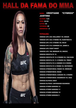 NOME: CRISTIANE “CYBROG”
JUSTINO
ALTURA: 1,63
PESO: 66 KG
LUTAS: 23
VITORIAS: 20
DERROTAS: 2
TITULOS:
VENCEU UFC 240: HOLLOWAY VS. EDGAR
VENCEU UFC 222: CYBORG VS. KUNITSKAYA
VENCEU UFC 219: CYBORG VS. HOLM
VENCEU UFC 214: CORMIER VS. JONES II
VENCEU UFC FIGHT NIGHT
VENCEU UFC 198: WERDUM VS. MIOCIC
VENCEU INVICTA FC 15
VENCEU INVICTA FC 13: CYBORG VS. VAN DUIN
VENCEU INVICTA FC 11: CYBORG VS. TWEET
VENCEU INVICTA FC 6: COENEN VS CYBORG
VENCEU INVICTA FC 5: PENNE VS. WATERSON
VENCEU STRIKEFORCE: FEDOR VS. WERDUM
VENCEU STRIKEFORCE: MIAMI
VENCEU STRIKEFORCE: CARANO VS. CYBORG
VENCEU STRIKEFORCE: SHAMROCK VS. DIAZ
VENCEU ELITEXC: HEAT
VENCEU ELITEXC: UNFINISHED BUSINESS
VENCEU STORM SAMURAI 12
VENCEU STORM SAMURAI 11
VENCEU STORM SAMURAI 10
VENCEU STORM SAMURAI 9
WORLD CLASS CHAMPIONS
VENCEU IVC 9: THE REVENGE
 