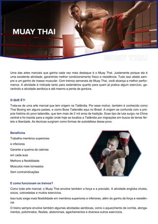 Uma das artes marciais que ganha cada vez mais destaque é o Muay Thai. Justamente porque ela é
uma excelente atividade, garantindo melhor condicionamento físico e resistência. Tudo isso aliado sem-
pre a um ganho de massa muscular. Com treinos semanais de Muay Thai, você alcança a melhor perfor-
mance. A atividade é indicada tanto para sedentários quanto para quem já pratica algum exercício, ga-
rantindo a atividade aeróbica e até mesmo a perda de gordura.
O QUE É?!
Trata-se de uma arte marcial que tem origem na Tailândia. Por esse motivo, também é conhecido como
Thai Boxing em alguns países, e como Boxe Tailandês aqui no Brasil. A origem se confunde com a pró-
pria história do povo tailandês, que tem mais de 2 mil anos de tradição. Esse tipo de luta surgiu na China
central e foi trazida para a região onde hoje se localiza a Tailândia por migrações em busca de terras fér-
teis e liberdade. As técnicas surgiram como formas de autodefesa desse povo.
Benefícios
Trabalha membros superiores
e inferiores
Garante a queima de calorias
em cada aula
Melhora a flexibilidade
Músculos mais torneados
Sem contraindicações
E como funcionam os treinos?
Como toda arte marcial, o Muay Thai envolve também a força e a precisão. A atividade engloba chutes,
socos, cotoveladas e muitos exercícios.
Isso tudo exige mais flexibilidade em membros superiores e inferiores, além do ganho de força e resistên-
cia.
O treino sempre envolve também algumas atividades aeróbicas, como o aquecimento de corrida, alonga-
mentos, polichinelos, flexões, abdominais, agachamentos e diversos outros exercícios.
 