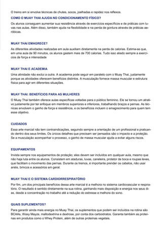 O treino em si envolve técnicas de chutes, socos, joelhadas e rapidez nos reflexos.
COMO O MUAY THAI AJUDA NO CONDICIONAMENTO FÍSICO?
Os alunos conseguem aumentar sua resistência através de exercícios específicos e de práticas com lu-
vas nas aulas. Além disso, também ajuda na flexibilidade e na perda de gordura através de práticas ae-
róbicas.
MUAY THAI EMAGRECE?
As diferentes atividades realizadas em aula auxiliam diretamente na perda de calorias. Estima-se que,
em uma aula de 90 minutos, os alunos gastem mais de 700 calorias. Tudo isso aliado sempre a exercí-
cios de força e intensidade
MUAY THAI E ACADEMIA
Uma atividade não exclui a outra. A academia pode seguir em paralelo com o Muay Thai, justamente
porque as atividades oferecem benefícios distintos. A musculação fornece massa muscular e estrutura
física para agir em diferentes situações.
MUAY THAI: BENEFÍCIOS PARA AS MULHERES
O Muay Thai também oferece aulas específicas voltadas para o público feminino. Ele se tornou um atrati-
vo justamente por ter enfoque em membros superiores e inferiores, trabalhando braços e pernas. As téc-
nicas envolvem o ganho de força e resistência, e os benefícios incluem o emagrecimento para quem tem
esse objetivo.
CUIDADOS
Essa arte marcial não tem contraindicações, seguindo sempre a orientação de um profissional e pratican-
do dentro dos seus limites. Os únicos detalhes que precisam ser pensados são o impacto e a proteção.
Se a musculação acompanhar o processo, o ganho de massa muscular ajuda a evitar alguns riscos.
EQUIPAMENTOS
Invista sempre nos equipamentos de proteção; eles devem ser incluídos em qualquer aula, mesmo que
não haja luta entre os alunos. Consistem em ataduras, luvas, caneleira, protetor de boca e roupas leves,
que facilitam o movimento das pernas. Durante os treinos, é importante prender os cabelos, não usar
anéis, brincos e acessórios em geral.
MUAY THAI E O SISTEMA CARDIORRESPIRATÓRIO
Por fim, um dos principais benefícios dessa arte marcial é a melhora no sistema cardiovascular e respira-
tório. O resultado é sentido diretamente na sua rotina, ganhando mais disposição e energia nos seus di-
as, desde a concentração no trabalho até a redução do estresse e melhora do sono.
QUAIS SUPLEMENTOS?
Para garantir ainda mais energia no Muay Thai, os suplementos que podem ser incluídos na rotina são
BCAAs, Waxy Mayze, maltodextrina e dextrose, por conta dos carboidratos. Garanta também as proteí-
nas em produtos como o Whey Protein, além de outras proteínas vegetais.
 