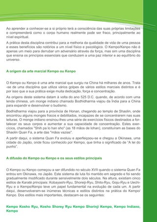 Ao aprender a conhecer-se a si próprio terá a consciência das suas próprias limitações
e compreenderá como o corpo humano realmente pode ser fraco, principalmente ao
nível espiritual.
A prática desta disciplina contribui para a melhoria da qualidade de vida de uma pessoa
e esses benefícios são notórios a um nível físico e psicológico. O Kempo/Kenpo não é
apenas um meio para derrubar um adversário através da força, mas sim uma disciplina
que ensina os princípios essenciais que conduzem a uma paz interior e ao equilíbrio do
universo.
A origem da arte marcial Kempo ou Kenpo
O Kempo ou Kenpo é uma arte marcial que surgiu na China há milhares de anos. Trata
-se de uma disciplina que utiliza vários golpes de vários estilos marciais distintos e é
por isso que a sua prática exige muita dedicação, força e concentração.
As origens deste sistema datam à volta do ano 525 D.C. quando, de acordo com uma
lenda chinesa, um monge indiano chamado Bodhidharma viajou da Índia para a China
para expandir e desenvolver o budismo.
Bodhidharma viajou para a província de Honan, chegando ao templo de Shaolin, onde
encontrou alguns monges fracos e debilitados, incapazes de se concentrarem nas suas
leituras. O monge indiano ensinou-lhes uma série de exercícios físicos destinados a for-
talecer os seus corpos e aumentar a sua capacidade de concentração. Estes exer-
cícios, chamados "Shih pa lo han sho" (as 18 mãos de lohan), constituíram as bases do
Shaolin Quan Fa, a arte das "mãos vazias".
A partir daqui, o sistema Quan Fa evoluiu e aperfeiçoou-se e chegou a Okinawa, uma
cidade do Japão, onde ficou conhecido por Kempo, que tinha o significado de “A lei do
punho”.
A difusão do Kempo ou Kenpo e os seus estilos principais
O Kempo ou Kenpo começou a ser difundido no século XVII quando o sistema Quan Fa
entrou em Okinawa, no Japão. Este sistema de luta foi mantido em segredo e foi sendo
gradualmente modificado durante sensivelmente dois séculos. Na altura, existiam cinco
estilos de Karaté principais: Kobayashi-Ryu, Shoreiji-Ryu, Shito-Ryu, Goju-Ryu e Uechi-
Ryu e o Kempo/Kenpo teve um papel fundamental na evolução de cada um. A partir
daqui, desenvolveram-se inúmeras técnicas e estilos distintos na prática do Kempo/
Kenpo. Dos estilos mais importantes, destacam-se os seguintes:
Kempo Kosho Ryu, Kosho Shorey Ryu Kempo Shorinji Kempo, Kempo Indiano,
Kempo
 