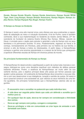 Karate, Kempo Karate Shaolin, Kempo Karate Americano, Kempo Karate White
Tiger, Kam Lung Kempo, Kempo Shaolin Americano, Kempo Nippon, Kempo Ju-
jitsu Raven, Kempo Kiyojute Ryu Bugei, Kempo Yoshin
O Kempo ou Kenpo no Ocidente
O Kempo é assim uma arte marcial única, pois oferece aos seus praticantes a capaci-
dade de adaptação ao meio e à situação envolvente. A lei do Punho, como é também
conhecido, deve a sua implementação no Ocidente ao mestre James Mitose, 21º de-
scendente do fundador do sistema Kosho Shorey Ryu Kempo. Mitose, nascido no
Havai, é enviado para o Japão para estudar e aprender a arte do Kempo com os seus
familiares e lá permanece durante 15 anos. Posteriormente, regressa ao Havai e lá
começa, nomeadamente em Honolulu, pela primeira vez na história da sua família, a
ensinar a arte do Kempo a todos os interessados. A partir daqui, o Kempo/Kenpo
começou a ganhar uma enorme popularidade e a crescer de tal forma que começaram
a aparecer diferentes escolas de Kempo em diversos países do mundo.
Os princípios fundamentais do Kempo ou Kenpo
O Kempo/Kenpo foi desenvolvido e aperfeiçoado a partir de outras lutas marciais e con-
seguiu distinguir-se como uma disciplina espiritual com métodos de defesa pessoal
bastante eficientes. Porém, a essência do Kempo/Kenpo vai muito além da sua
vertente técnica, pois o objetivo principal desta arte passa por formar pessoas que
ajudem outras pessoas. Um praticante de Kempo/Kenpo deve encontrar a sua paz inte-
rior e com isso desenvolver a sua inteligência, coração e sentido de justiça. Só assim é
que é possível construir uma sociedade sã, que valoriza os seus membros de uma for-
ma igualitária. Os princípios fundamentais que o Kempo/Kenpo valoriza são os se-
guintes:
• É necessário viver e acreditar no potencial que cada indivíduo tem;
• A vida deve ser seguida pelos ideais que cada um defende e acredita que é
melhor para si;
• Em qualquer tipo de ação, deve-se ter sempre em consideração a felicidade
dos outros;
• Deve-se agir sempre com justiça, coragem e compaixão;
• Deve-se privilegiar a vida em comunidade ao criar laços de amizade e soli-
dariedade com todos.
 