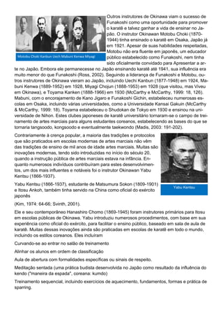 Outros instrutores de Okinawa viam o sucesso de
Funakoshi como uma oportunidade para promover
o karatê e talvez ganhar a vida de ensinar no Ja-
pão. O instrutor Okinawan Motobu Choki (1870-
1944) tinha ensinado o karatê em Osaka, Japão já
em 1921. Apesar de suas habilidades respeitadas,
Motobu não era fluente em japonês, um educador
público estabelecido como Funakoshi, nem tinha
sido oficialmente convidado para Apresentar a ar-
te no Japão. Embora ele permanecesse no Japão ensinando karatê até 1941, sua influência era
muito menor do que Funakoshi (Ross, 2002). Seguindo a liderança de Funakoshi e Motobu, ou-
tros instrutores de Okinawa vieram ao Japão, incluindo Uechi Kanbun (1877-1948) em 1924, Ma-
buni Kenwa (1889-1952) em 1928, Miyagi Chojun (1888-1953) em 1928 (que visitou, mas Viveu
em Okinawa), e Toyama Kanken (1888-1966) em 1930 (McCarthy e McCarthy, 1999: 18, 126).
Mabuni, com o encorajamento de Kano Jigaro e Funakoshi Gichin, estabeleceu numerosas es-
colas em Osaka, incluindo várias universidades, como a Universidade Kansai Gakuin (McCarthy
& McCarthy, 1999: 18). Toyama estabeleceu o Shudokan de Tokyo em 1930 e ensinou na uni-
versidade de Nihon. Estes clubes japoneses de karatê universitário tornaram-se o campo de trei-
namento de artes marciais para alguns estudantes coreanos, estabelecendo as bases do que se
tornaria tangsoodo, kongsoodo e eventualmente taekwondo (Madis, 2003: 191-202).
Contrariamente à crença popular, a maioria das tradições e protocolos
que são praticados em escolas modernas de artes marciais não vêm
das tradições de ensino de mil anos de idade artes marciais. Muitas são
inovações modernas, tendo sido introduzidas no início do século 20,
quando a instrução pública de artes marciais estava na infância. En-
quanto numerosos indivíduos contribuíram para estes desenvolvimen-
tos, um dos mais influentes e notáveis foi o instrutor Okinawan Yabu
Kentsu (1866-1937).
Yabu Kentsu (1866-1937), estudante de Matsumura Sokon (1809-1901)
e Itosu Ankoh, também tinha servido na China como oficial do exército
japonês
(Kim, 1974: 64-66; Svinth, 2001).
Ele e seu contemporâneo Hanashiro Chomo (1869-1945) foram instrutores primários para Itosu
em escolas públicas de Okinawa. Yabu introduziu numerosos procedimentos, com base em sua
experiência como oficial do exército, para facilitar o ensino público, baseado em sala de aula de
karatê. Muitas dessas inovações ainda são praticadas em escolas de karatê em todo o mundo,
incluindo os estilos coreanos. Eles incluíram
Curvando-se ao entrar no salão de treinamento
Alinhar os alunos em ordem de classificação
Aula de abertura com formalidades específicas ou sinais de respeito.
Meditação sentada (uma prática budista desenvolvida no Japão como resultado da influência do
kendo ("maneira da espada", coreana: kumdo)
Treinamento sequencial, incluindo exercícios de aquecimento, fundamentos, formas e prática de
sparring.
Motobu Choki Kanbun Uech Mabuni Kenwa Miyagi
Yabu Kentsu
 