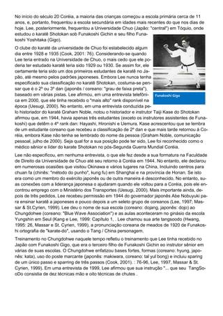 No início do século 20 Coréia, a maioria das crianças começou a escola primária cerca de 11
anos, e, portanto, frequentou a escola secundária em idades mais recentes do que nos dias de
hoje. Lee, posteriormente, frequentou a Universidade Chuo (Japão: "central") em Tóquio, onde
estudou o karatê Shotokan sob Funakoshi Gichin e seu filho Funa-
koshi Yoshitaka (Gigo).
O clube do karaté da universidade de Chuo foi estabelecido algum
dia entre 1928 e 1935 (Cook, 2001: 76). Considerando-se quando
Lee teria entrado na Universidade de Chuo, o mais cedo que ele po-
deria ter estudado karatê teria sido 1929 ou 1930. Se assim for, ele
certamente teria sido um dos primeiros estudantes de karatê no Ja-
pão, até mesmo pelos padrões japoneses. Embora Lee nunca tenha
especificado sua classificação no karatê Shotokan, costuma-se pen-
sar que é o 2º ou 3º dan (japonês / coreano: "grau de faixa preta"),
baseado em várias pistas. Lee afirmou, em uma entrevista telefôni-
ca em 2000, que ele tinha recebido o "mais alto" rank disponível na
época (Uesugi, 2000). No entanto, em uma entrevista conduzida pe-
lo historiador do karaté Graham Noble, notou o historiador e instrutor Taiji Kase do Shotokan
afirmou que, em 1944, havia apenas três estudantes (exceto os instrutores assistentes de Funa-
koshi) que detêm o 4º rank dan: Hayashi, Hironishi e Uemura. Kase acrescentou que se lembra
de um estudante coreano que recebeu a classificação de 2º dan e que mais tarde retornou à Co-
réia, embora Kase não tenha se lembrado do nome da pessoa (Graham Noble, comunicação
pessoal, julho de 2000). Seja qual for a sua posição pode ter sido, Lee foi reconhecido como o
médico sênior e líder do karate Shotokan no pós-Segunda Guerra Mundial Coréia.
Lee não especificou, em nenhuma entrevista, o que ele fez desde a sua formatura na Faculdade
de Direito da Universidade de Chuo até seu retorno à Coréia em 1944. No entanto, ele declarou
em numerosas ocasiões que visitou Okinawa e vários lugares na China, Incluindo centros para
chuan fa (chinês: "método do punho", kung fu) em Shanghai e na província de Honan. Se isto
era como um membro do exército japonês ou de outra maneira é desconhecido. No entanto, su-
as conexões com a liderança japonesa o ajudaram quando ele voltou para a Coréia, pois ele en-
controu emprego com o Ministério dos Transportes (Uesugi, 2000). Mais importante ainda, de-
pois de três pedidos, Lee recebeu permissão em 1944 do governador japonês Abe Nobuyuki pa-
ra ensinar karatê a japoneses e pouco depois a um seleto grupo de coreanos (Lee, 1997; Mas-
sar & St.Cyrien, 1999). Lee deu o nome de sua escola (coreano: dojang, japonês: dojo) ao
Chungdohwe (coreano: "Blue Wave Association") e as aulas aconteceram no ginásio da escola
Yungshin em Seul (Kang e Lee, 1999: Capítulo 1, . Lee chamou sua arte tangsoodo (Hwang,
1995: 26, Massar e St. Cyrien, 1999), a pronunciação coreana de meados de 1920 de Funakos-
hi ortografia de "karate-do", usando o Tang / China personagem.
Treinamento no Chungdohwe naquele tempo refletiu o treinamento que Lee tinha recebido no
Japão com Funakoshi Gigo, que era o terceiro filho de Funakoshi Gichin eo instrutor sênior em
várias de suas escolas. O Chungdohwe enfatizou bases fortes, formas (coreano: hyung, japo-
nês: kata), uso do poste marcante (japonês: makiwara, coreano: tal yul bong) e incluiu sparing
de um único passo e sparring de três passos (Cook, 2001). : 76-96, Lee, 1997, Massar & St.
Cyrien, 1999). Em uma entrevista de 1999, Lee afirmou que sua instrução "... que seu TangSo-
oDo consistia de dez técnicas mão e oito técnicas de chutes .
Funakoshi Gigo
 