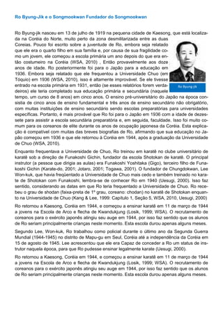 Ro Byung-Jik e o Songmookwan Fundador do Songmookwan
Ro Byung-jik nasceu em 13 de julho de 1919 na pequena cidade de Kaesong, que está localiza-
da na Coréia do Norte, muito perto da zona desmilitarizada entre as duas
Coreias. Pouco foi escrito sobre a juventude de Ro, embora seja relatado
que ele era o quarto filho em sua família e, por causa de sua fragilidade co-
mo um jovem, ele começou a escola primária um ano depois do que era en-
tão costumeiro na Coréia (WSA, 2010) , Então provavelmente aos doze
anos de idade. Ro posteriormente foi para o Japão para a educação em
1936. Embora seja relatado que ele frequentou a Universidade Chuo (em
Tóquio) em 1936 (WSA, 2010), isso é altamente improvável. Se ele tivesse
entrado na escola primária em 1931, então (se esses relatórios forem verda-
deiros) ele teria completado sua educação primária e secundária (naquele
tempo, um curso de 8 anos) em cinco anos. O ensino pré-universitário do Japão na época con-
sistia de cinco anos de ensino fundamental e três anos de ensino secundário não obrigatório,
com muitas instituições de ensino secundário sendo escolas preparatórias para universidades
específicas. Portanto, é mais provável que Ro foi para o Japão em 1936 com a idade de dezes-
sete para assistir a escola secundária preparatória e, em seguida, faculdade. Isso foi muito co-
mum para os coreanos de elite durante os anos de ocupação japonesa da Coréia. Esta explica-
ção é compatível com muitas das breves biografias de Ro, afirmando que sua educação no Ja-
pão começou em 1936 e que ele retornou à Coréia em 1944, após a graduação da Universidade
de Chuo (WSA, 2010).
Enquanto frequentava a Universidade de Chuo, Ro treinou em karatê no clube universitário de
karatê sob a direção de Funakoshi Gichin, fundador da escola Shotokan de karatê. O principal
instrutor (a pessoa que dirigia as aulas) era Funakoshi Yoshitaka (Gigo), terceiro filho de Funa-
koshi Gichin (Karate-do, 2001; Jotaro, 2001; Togawa, 2001). O fundador de Chungdokwan, Lee
Won-kuk, que havia freqüentado a Universidade de Chuo mais cedo e também treinado no kara-
te de Shotokan com Funakoshi, lembra-se de conhecer Ro em 1940 (Uesugi, 2000). Isso faz
sentido, considerando as datas em que Ro teria frequentado a Universidade de Chuo. Ro rece-
beu o grau de shodan (faixa-preta de 1º grau, coreano: chodan) no karatê de Shotokan enquan-
to na Universidade de Chuo (Kang & Lee, 1999: Capítulo 1, Seção 5, WSA, 2010, Uesugi, 2000)
Ro retornou a Kaesong, Coréia em 1944, e começou a ensinar karatê em 11 de março de 1944
a jovens na Escola de Arco e flecha de Kwandukjung (Losik, 1999; WSA). O recrutamento de
coreanos para o exército japonês atingiu seu auge em 1944, por isso faz sentido que os alunos
de Ro seriam principalmente crianças neste momento. Esta escola durou apenas alguns meses.
Segundo Lee, Won-kuk, Ro trabalhou como policial durante o último ano da Segunda Guerra
Mundial (1944-1945) no distrito de Mapu-gu em Seul, Coréia até a independência da Coréia em
15 de agosto de 1945. Lee acrescentou que ele era Capaz de conceder a Ro um status de ins-
trutor naquela época, para que Ro pudesse ensinar legalmente karate (Uesugi, 2000).
Ro retornou a Kaesong, Coréia em 1944, e começou a ensinar karatê em 11 de março de 1944
a jovens na Escola de Arco e flecha de Kwandukjung (Losik, 1999; WSA). O recrutamento de
coreanos para o exército japonês atingiu seu auge em 1944, por isso faz sentido que os alunos
de Ro seriam principalmente crianças neste momento. Esta escola durou apenas alguns meses.
Ro Byung-jik
 