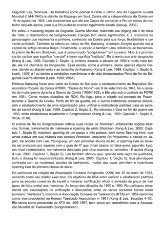 Segundo Lee, Won-kuk, Ro trabalhou como policial durante o último ano da Segunda Guerra
Mundial (1944-1945) no distrito de Mapu-gu em Seul, Coréia até a independência da Coréia em
15 de agosto de 1945. Lee acrescentou que ele era Capaz de conceder a Ro um status de ins-
trutor naquela época, para que Ro pudesse ensinar legalmente karate (Uesugi, 2000).
Ro voltou a Kaesong depois da Segunda Guerra Mundial, reabrindo seu dojang em 2 de maio
de 1946, e chamando-o de Songmookwan. Canção tem vários significados. É a pronúncia do
personagem que representa o pinheiro, conhecido na Coréia pela sua força, flexibilidade e cor
verde profundo. Também se referiu ao berço de Ro, Kaesong, chamado Songdo quando era a
capital da antiga dinastia Koryo. Finalmente, a canção é também uma referência ao treinamen-
to prévio de Ro em Shotokan, que é pronunciado "songdokwan" em coreano. Moo é a pronún-
cia do caráter que significa "marcial" e kwan significa "instituto". Ro chamou sua arte tangsoodo
(Kang & Lee, 1999: Capítulo 2, Seção 1), embora durante a década de 1950 e muito mais tar-
de, ele iria chamá-lo de kongsoodo. Essa escola, como a primeira, durou apenas alguns me-
ses, devido ao afastamento e ao tamanho de Kaesong (Kang & Lee, 1999: Capítulo 1, Seção 5,
Losik, 1999) e / ou devido a condições econômicas e de vida desesperadas Perto do fim da Se-
gunda Guerra Mundial (Losik, 1999; WSA).
Embora Kaesong fosse uma parte de Coreia do Sul após o estabelecimento da República De-
mocrática Popular da Coreia (PDRK, "Coréia do Norte") em 9 de setembro de 1948, foi o cená-
rio de muita guerra durante a Guerra da Coréia (1950-1953), e Ele veio sob o controle de PDRK
em 1951. Como muitos cidadãos de ROK, Ro fugiu para a cidade sul-coreana de Pusan
durante a Guerra da Coréia. Perto do fim da guerra, ele e outros instrutores coreanos discuti-
ram o estabelecimento de uma organização para unificar e estabelecer padrões para as esco-
las de karatê (Kang & Lee, 1999: Capítulo 2, Seção 2). Ro retornou a Seul no fim da guerra em
1953, onde estabeleceu novamente o Songmookwan (Kang & Lee, 1999: Capítulo 1, Seção 5,
WSA, 2010).
O ensino de Ro no Songmookwan refletiu suas raízes de Shotokan, enfatizando noções bási-
cas, formas, treinamento de makiwara e sparring de estilo Shotokan (Kang & Lee, 2000: Capí-
tulo 1, Seção 5), incluindo sparring de um passo e três passos, bem como Sparring livre, que
ainda estava em sua infância nas escolas Shotokan, enquanto Ro frequentou a escola no Ja-
pão. De acordo com Lee, Young-sup, um dos primeiros alunos de Ro, o sparring livre só deve-
ria ser praticado por aqueles com o grau de 4º gup (nível abaixo do faixa-preta, japonês: kyu),
um nível intermediário, normalmente denotado pelo cinto marrom ou vermelho ; E acima (Kang
& Lee, 2000: Capítulo 1, Seção 5). Lee também afirmou que, quando esta regra foi quebrada,
todo o dojang foi responsabilizado (Kang & Lee, 2000: Capítulo 1, Seção 5). Sua abordagem
contrasta com as modernas escolas de taekwondo, muitas das quais permitem e incentivam
sparring livre da primeira classe do aluno.
Ro participou na criação da Associação Coreana Kongsoodo (KSA) em 25 de maio de 1953,
servindo como seu diretor executivo. Os objetivos da KSA eram unificar e estabelecer padrões
para as escolas coreanas de karatê e fornecer certificação oficial e emissão de graus de dan
(grau de faixa preta) aos membros. Ao longo das décadas de 1950 e 1960, Ro participou ativa-
mente em associações de unificação e discussões entre os vários coreanos karate kwan
(coreano: "institutos"), incluindo a Associação Coreana de Taekwondo (KTA) em 1959 (servindo
como vice-presidente) ea Korean Taesoodo Association in 1961 (Kang & Lee, Secções 4-10).
Ele serviu como presidente da KTA de 1966-1967, bem como um conselheiro para a Associa-
ção Mundial de Taekwondo (Songmookwan).
 