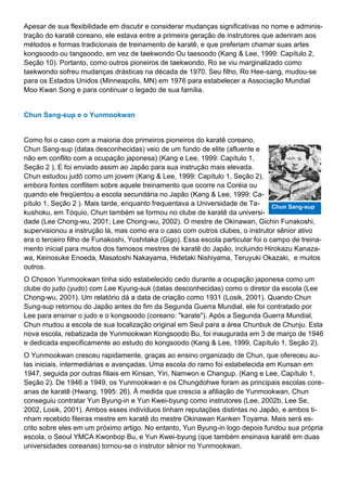 Apesar de sua flexibilidade em discutir e considerar mudanças significativas no nome e adminis-
tração do karatê coreano, ele estava entre a primeira geração de instrutores que aderiram aos
métodos e formas tradicionais de treinamento de karatê, e que preferiam chamar suas artes
kongsoodo ou tangsoodo, em vez de taekwondo Ou taesoodo (Kang & Lee, 1999: Capítulo 2,
Seção 10). Portanto, como outros pioneiros de taekwondo, Ro se viu marginalizado como
taekwondo sofreu mudanças drásticas na década de 1970. Seu filho, Ro Hee-sang, mudou-se
para os Estados Unidos (Minneapolis, MN) em 1976 para estabelecer a Associação Mundial
Moo Kwan Song e para continuar o legado de sua família.
Chun Sang-sup e o Yunmookwan
Como foi o caso com a maioria dos primeiros pioneiros do karatê coreano,
Chun Sang-sup (datas desconhecidas) veio de um fundo de elite (afluente e
não em conflito com a ocupação japonesa) (Kang e Lee, 1999: Capítulo 1,
Seção 2 ), E foi enviado assim ao Japão para sua instrução mais elevada.
Chun estudou judô como um jovem (Kang & Lee, 1999: Capítulo 1, Seção 2),
embora fontes conflitem sobre aquele treinamento que ocorre na Coréia ou
quando ele freqüentou a escola secundária no Japão (Kang & Lee, 1999: Ca-
pítulo 1, Seção 2 ). Mais tarde, enquanto frequentava a Universidade de Ta-
kushoku, em Tóquio, Chun também se formou no clube de karatê da universi-
dade (Lee Chong-wu, 2001; Lee Chong-wu, 2002). O mestre de Okinawan, Gichin Funakoshi,
supervisionou a instrução lá, mas como era o caso com outros clubes, o instrutor sênior ativo
era o terceiro filho de Funakoshi, Yoshitaka (Gigo). Essa escola particular foi o campo de treina-
mento inicial para muitos dos famosos mestres de karatê do Japão, incluindo Hirokazu Kanaza-
wa, Keinosuke Enoeda, Masatoshi Nakayama, Hidetaki Nishiyama, Teruyuki Okazaki, e muitos
outros.
O Choson Yunmookwan tinha sido estabelecido cedo durante a ocupação japonesa como um
clube do judo (yudo) com Lee Kyung-suk (datas desconhecidas) como o diretor da escola (Lee
Chong-wu, 2001). Um relatório dá a data de criação como 1931 (Losik, 2001). Quando Chun
Sung-sup retornou do Japão antes do fim da Segunda Guerra Mundial, ele foi contratado por
Lee para ensinar o judo e o kongsoodo (coreano: "karate"). Após a Segunda Guerra Mundial,
Chun mudou a escola de sua localização original em Seul para a área Chunbuk de Chunju. Esta
nova escola, rebatizada de Yunmookwan Kongsoodo Bu, foi inaugurada em 3 de março de 1946
e dedicada especificamente ao estudo do kongsoodo (Kang & Lee, 1999, Capítulo 1, Seção 2).
O Yunmookwan cresceu rapidamente, graças ao ensino organizado de Chun, que ofereceu au-
las iniciais, intermediárias e avançadas. Uma escola do ramo foi estabelecida em Kunsan em
1947, seguida por outras filiais em Kinsan, Yiri, Namwon e Changup. (Kang e Lee, Capítulo 1,
Seção 2). De 1946 a 1949, os Yunmookwan e os Chungdohwe foram as principais escolas core-
anas de karatê (Hwang, 1995: 26). À medida que crescia a afiliação de Yunmookwan, Chun
conseguiu contratar Yun Byung-in e Yun Kwei-byung como instrutores (Lee, 2002b, Lee Se,
2002, Losik, 2001). Ambos esses indivíduos tinham reputações distintas no Japão, e ambos ti-
nham recebido fileiras mestre em karatê do mestre Okinawan Kanken Toyama. Mais será es-
crito sobre eles em um próximo artigo. No entanto, Yun Byung-in logo depois fundou sua própria
escola, o Seoul YMCA Kwonbop Bu, e Yun Kwei-byung (que também ensinava karatê em duas
universidades coreanas) tornou-se o instrutor sênior no Yunmookwan.
Chun Sang-sup
 