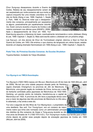 Chun Sung-sup desapareceu durante a Guerra da
Coréia. Relatos de seu desaparecimento variam de
ser seqüestrado por norte-coreanos até sua morte ou
captura enquanto faz uma missão voluntária na Co-
réia do Norte (Kang e Lee, 1999: Capítulo 1, Seção
2, Park, 1989: 4). Deve-se notar que o desapareci-
mento dos coreanos, principalmente por seqüestros
(e alguns, possivelmente por repatriamento voluntá-
rio), foram comuns durante a Guerra da Coréia e até
mesmo ocorreram nos últimos anos (KWAFU, 2006).
Após o desaparecimento de Chun em 1950, Yun
Kwei-byung assumiu a liderança do kwan, eventualmente renomeando-o como Jidokwan (Kang
& Lee, 1999: Capítulo 1, Seção 2). Mais será escrito sobre o Jidokwan em um próximo artigo.
Lee Kyo-yun, um dos alunos de Chun do Yunmookwan original, retornou a Seul no final da
Guerra da Coréia, em 1953. Ele ensinou o que chamou de tangsoodo em vários locais, estabe-
lecendo um dojang chamado Hanmookwan em 1956 (Kang e Lee , 1999: Capítulo 1, Seção 8).
Parte Três: As Primeiras Escolas Coreanas: As Escolas Shudokan
Toyama Kanken, fundador do Tokyo Shudokan.
Yun Byung-in eo YMCA Kwonbopbu
Yun Byung-in (1920-1983) nasceu em Mu-sun, Manchuria em 20 de maio de 1920 (McLain, abril
de 2009). Mu-sol era uma cidade pequena situada perto de Hsinking
(agora chamado Changchun) na província de Jilin de Manchuria. A
Manchúria, uma grande região do nordeste da China, tornou-se o esta-
do fantoche controlado pelos japoneses de Manchukuo de 1932-1945.
Hsinking, um grande centro da indústria, transformou-se a capital de
Manchukuo em 1932. A província de Jilin teve a população étnica core-
ana a maior de algumas das três províncias de Manchuria no 20o sécu-
lo adiantado, e faz ainda a este dia.
Yun era o segundo de três filhos de Yun Myong-keun, o proprietário de
uma destilaria. Seu avô, Yun Young-hyun, era um coreano de nasci-
mento nobre que tinha sido nomeado como um administrador principal
dos distritos de ilha coreanos de Gojae e Tong-young durante os últi-
mos anos da Dinastia de Yi (1392-1910 A.D.). Yun Young-hyun mudou sua família para a Man-
chúria depois de perder essa posição depois da anexação japonesa da Coréia em 1909
(McLain, abril de 2009).
Yun Byung-in
 