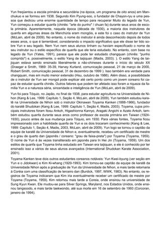 Yun freqüentou a escola primária e secundária (na época, um programa de oito anos) em Man-
chukuo e se formou em 1938. Segundo Kim Pyung-soo, o fundador de Chayon-ryu e uma pes-
soa que dedicou uma enorme quantidade de tempo para recuperar Muito do legado de Yun,
Yun começou a estudar quanfa (chinês: "arte do punho" / chuan fa) durante seus anos de esco-
la primária. Aparentemente, naquela época (década de 1930), a maioria dos instrutores de
quanfa em algumas áreas da Manchúria eram mongóis, e este foi o caso do instrutor de Yun
(McLain, abril de 2009). No entanto, o nome do instrutor é ainda desconhecido depois de todos
esses anos, o que é lamentável, considerando o impacto significativo que ele disse ter tido so-
bre Yun e seu legado. Nem Yun nem seus alunos tinham ou haviam especificado o nome de
seu instrutor ou o estilo específico de quanfa que ele teria estudado. No entanto, com base no
legado de Yun (Yates, 1991), parece que ele pode ter estudado changquan (chinês: "punho
comprido") e, possivelmente, o estilo Yang de taijiquan (Madis, 2003). ). O estilo Yang de tai-
jiquan estava sendo ensinado liberalmente a não-chineses durante o início do século XX
(Draeger e Smith, 1969: 35-39, Harvey Kurland, comunicação pessoal, 21 de março de 2000,
Robert Smith, comunicação pessoal, 31 de dezembro de 1999 ). Isso também era verdade para
changquan, mas em muito menor extensão (Hsu, outubro de 1986). Além disso, a possibilidade
de o instrutor de Yun ser mongol pode explicar até certo ponto como um jovem coreano foi ca-
paz de estudar quanfa chinês. Outros fatores que podem ter afetado isso foram a riqueza da fa-
mília Yun e a natureza séria, sinceridade e inteligência de Yun (McLain, abril de 2009).
Yun foi para Tóquio, no Japão, no final de 1938, para estudar agricultura na Universidade de Ni-
hon (Kang & Lee, 1999: Capítulo 1, Seção 4, McLain, abril de 2009). Yun também estudou kara-
tê na Universidade de Nihon sob o instrutor Okinawan Toyama Kanken (1888-1966), fundador
do karatê Shudokan (Kang & Lee, 1999: Capítulo 1, Seção 4, Madis, 2003). Toyama, cujos prin-
cipais instrutores foram Itosu Ankoh, Higashionna Kanryo, Aragaki Angichi e Azato Ankoh, tam-
bém estudou quanfa durante seus anos como professor de escola primária em Taiwan (1924-
1930), pouco antes de sua mudança para Tóquio, em 1930. Para várias fontes, Toyama ficou
impressionado com a habilidade quanfa de Yun e os dois trocaram conhecimento (Kang & Lee,
1999: Capítulo 1, Seção 4, Madis, 2003, McLain, abril de 2009). Yun logo se tornou o capitão da
equipe de karatê da Universidade de Nihon e, eventualmente, recebeu um certificado de mestre
e o grau de quarto dan (japonês / coreano: "grau de faixa-preta") por Toyama (Toyama, 1959).
O nome de Yun é às vezes transliterado em japonês para In Hei Jin (Toyama, 1959). Um dos
estilos de quanfa que Toyama tinha estudado em Taiwan era taijiquan, e ele é conhecido por ter
ensinado isso a vários de seus alunos avançados (International Shudokan Karate Association,
2001).
Toyama Kanken teve dois outros estudantes coreanos notáveis: Yun Kwei-byung (ver seção em
Yun e o Jidokwan) e Kim Ki-whang (1920-1993). Kim tornou-se capitão da equipe de karatê da
Universidade Nihon após a graduação de Yun da Universidade de Nihon, e mais tarde retornaria
à Coréia com uma classificação de terceiro dan (Burdick, 1997, WWK, 1983). No entanto, os re-
gistros de Toyama indicaram que Kim iria eventualmente receber um certificado de mestre por
Toyama (Toyama, 1959). Kim retornou mais tarde a Coreia, onde ensinou na universidade de
Sung Kyun Kwan. Ele mudou-se para Silver Springs, Maryland, nos Estados Unidos, onde ensi-
nou tangsoodo, e mais tarde taekwondo, até sua morte em 16 de setembro de 1993 (Corcoran,
janeiro de 1994).
 
