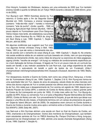 Choi Hong-hi, fundador do Ohdokwan, declarou em uma entrevista de 2000 que Yun também
ensinou karatê e quanfa no telhado de um Tokyo YMCA durante a década de 1940 (Kimm, janei-
ro de 2000).
Yun Byung-in com YMCA Kwonbop alunos bu Yun
retornou à Coréia após o fim da Segunda Guerra
Mundial em 1945. Começou a ensinar kongsoodo
(coreano: "mão-de-mão vazia" / karate) e kwonbup
(coreano: "arte de punho", chinês: quanfa; , 1946 no
Kungsung Agricultural High School (Burdick, 1997) e
pouco depois no Yunmookwan para Chun Sang-sup.
Vários meses mais tarde, ele estabeleceu sua própria
escola, o Seoul Kwonbup Bu no YMCA de Jong Ro
em Seul (Kang e Lee, 1999: Capítulo 1, Seção 4,
McLain, abril de 2009).
Há algumas evidências que sugerem que Yun ensi-
nou algumas formas chinesas (Yang e Bolt, 1982;
Yates, 1991) e que ele variou o treinamento dos alu-
nos de acordo com o tamanho do corpo (Kang & Lee, 1999: Capítulo 1, Seção 4). No entanto,
não existe evidência sólida de um extenso currículo baseado em chinês, nem um que empregou
métodos de treinamento chinês, tais como mãos de empurrar ou exercícios de mãos pegajosas,
qigong (chinês: "recolha de energia" / chi kung) ou métodos de condicionamento específicos pa-
ra o bom Aplicação de formas chinesas. O legado de Yun é um pouco mais de um currículo ba-
seado em karatê, e seu instrutor assistente foi Lee Num-suk, cuja antiga experiência de artes
marciais foi o auto-estudo do karatê a partir de textos de um Funakoshi ((http://
changmookwan.net/changmookwanarticles.html; Dussault e Dussault, dezembro de 1993, Madis,
2003).
Yun desapareceu durante a Guerra da Coréia, bem como seu amigo Chun, Sang-sup, o funda-
dor do Yunmookwan (Kang & Lee, 1999: Capítulo 1, Seções 2 & 4). Kim Pyung-soo tornou-se
uma autoridade líder em Yun, depois de anos de pesquisa, estudo direto de artes marciais com
vários dos alunos originais de Yun e contato pessoal nos últimos anos com os membros da famí-
lia de Yun. Kim relata que o desaparecimento de Yun ocorreu em agosto de 1950, depois que o
Exército Popular da Coreia (KPA, o exército da Coréia do Norte) atacou e atacou grande parte
da Coreia do Sul (começando em junho de 1950). O irmão mais velho de Yun, Yun Byung-du,
capitão do KPA, forçou ou convenceu Yun a vir para a República Popular Democrática da Coréia
(RPDC, Coréia do Norte) com ele. Yun provavelmente foi forçado, já que ele teria que deixar sua
esposa e uma filha de oito meses, e finalmente terminou em um campo de prisioneiros de guerra
em Gojae-do Island (McLain, abril de 2009). Os seqüestros eram comuns na Coréia durante a
Guerra da Coréia e durante muitos anos após o armistício entre a Coréia do Norte e a Coreia do
Sul (KWAFU, 2006; Daily NK, 2007).
Lee Nam-suk e Kim Sun-bae abriram uma escola em Seul no final da Guerra da Coréia, em
1953, chamando-a de Changmookwan. Outros dois membros do Changmookwan, que também
eram estudantes seniores de Yun no YMCA Kwonbup Bu, Parque Chul-hee e Hong Jung-pyo,
separaram-se do Changmookwan em 1956, abrindo uma escola chamada Kangdukkwan (Kang
& Lee, 1999, Capítulo 1, Secção 4).
Choi Hong-hi
 