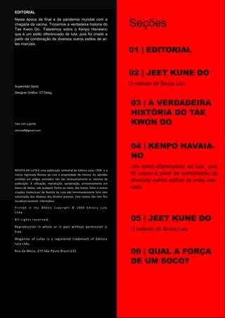 EDITORIAL
Nesta época de final a de pandemia mundial com a
chagada da vacina. Trocemos a verdadeira historia do
Tae Kwon Do.. Falaremos sobre o Kenpo Havaiano
que é um estilo diferenciado de luta, pois foi criado a
partir da combinação de diversos outros estilos de ar-
tes marciais.
Supervisão Geral:
Designer Gráfico: VT Desig
Fale com a gente:
vtmmaff@gmail.com
REVISTA DA LUTA é uma publicação semestral da Editora Lutas LTDA e a
marca registrada Revista da Luta é propriedade da mesma. As opiniões
emitidas em artigos assinados não são necessariamente as mesmas da
publicação. A utilização, reprodução, apropriação, armazenamento em
banco de dados, sob qualquer forma ou meio, dos textos, fotos e outras
criações intelectuais da Revista da Luta são terminantemente livre sem
autorização dos titulares dos direitos autorais. Esta revista não tem fins
lucrativos somente informativo.
Printed in the BRASIL Copyright © 2004 Editora Luta
Ltda.
All rights reserved.
Reproduction in whole or in part without permission is
free.
Magazine of Lutas is a registered trademark of Editora
luta Ltda,
Rua da Moca, 277 São Paulo Brasil 232
pág.04
Seções
01 | EDITORIAL
02 | JEET KUNE DO
O método de Bruce Lee
03 | A VERDADEIRA
HISTÓRIA DO TAE
KWON DO
04 | KENPO HAVAIA-
NO
Um estilo diferenciado de luta, pois
foi criado a partir da combinação de
diversos outros estilos de artes mar-
ciais
05 | JEET KUNE DO
O método de Bruce Lee
06 | QUAL A FORÇA
DE UM SOCO?
 