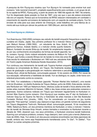 A pesquisa de Kim Pyung-soo mostrou que Yun Byung-in foi nomeado para ensinar kuk sool
(coreano: "arte nacional (marcial)"), projetado especificamente para combate, a um grupo de eli-
te na capital da RPDC, Pyong-yang, a partir de janeiro de 1966 Até agosto de 1967. No entanto,
Yun foi dispensado desta posição no final de 1967, uma vez que o que ele estava ensinando
não era um esporte. Parece que os funcionários da RPDC estavam interessados em combater o
crescimento do esporte sul-coreano de taekwondo com um esporte de combate próprio. Yun foi
enviado de volta para sua casa anterior de Cheong-jin, onde trabalhou em uma fábrica de ci-
mento até sua morte por câncer de pulmão em 1983 (McLain, abril de 2009).
Yun Kwei-byung eo Jidokwan
Yun Kwei-byung (1922-2000) começou seu estudo de karatê enquanto frequentava a escola se-
cundária em Osaka, Japão. Seu primeiro professor foi o instrutor Okina-
wan Mabuni Kenwa (1889-1952), um estudante de Itosu Ankoh, Hi-
gashionna Kanryo, Arakaki Seisho, e o instrutor chinês quanfa Gokenki.
Mabuni, fundador da escola Shito-ryu de karatê, foi amplamente respeita-
do por seu conhecimento enciclopédico de formas de karatê (japonês: ka-
ta; coreano: hyung). Outro notável estudante coreano de Mabuni foi Yun
Pon-gun, que fundou a escola Shinpo-ren do karate no início dos anos 40.
Esta escola foi rebatizada o Butokukan em 1963 sob seu estudante Koki-
chi Yoichi (Japão American Butokukai Karate Association, 2010).
Yun continuou seu treinamento de karatê sob Toyama Kanken enquanto
estudava na Universidade de Nihon, em Tóquio. Ele finalmente recebeu
graus de graduação e pós-graduação em medicina veterinária e pecuária
(Takaku Kozi, oficial de Renbukai, comunicação pessoal, 12 de outubro de 2000). Por causa de
sua educação, refinamento e habilidade de karatê, Yun se distinguiu no Japão, onde havia con-
siderável preconceito contra os coreanos.
Em 1940, Yun estabeleceu o Kanbukan (japonês: "Korean Martial Arts Institute"), uma escola
irmã do Shudokan, no distrito Kudanka de Tóquio (Sekiya, junho de 2004). Esta escola, renome-
ada Renbukan em 1950 por Nakamura Norio, ofereceu aulas de karatê e troca aberta entre dife-
rentes artes marciais (Marchini & Hansen, 1998) e deu boas-vindas aos praticantes coreanos e
japoneses. Outros coreanos notáveis em Tóquio que treinaram regularmente no Kanbukan in-
cluíram Mas Oyama (nome coreano: Choi Hyung-yi) que recebeu seu 4º dan do Kanbukan, o
instrutor Goju-ryu de Oyama So Nei-chu e historiador de artes marciais e Zen Bai Butokukai
Fundador Richard Kim (Jinsoku, 1956). Yun foi considerado um inovador em jiyu kumite
(Japonês: "free sparring", coreano: jayu daeryon) e logo atraiu um grande número de seguidores
em Tóquio (Nagashima Toshi-ichi, Renbukai oficial, comunicação pessoal, 19 de novembro de
1999). Nakamura Norio, um dos primeiros membros do Kanbukan, e notou o instrutor / historia-
dor de karatê de Okinawa Kinjo Hiroshi, ambos treinados e ensinados no Kanbukan durante a
década de 1940, disseram que, nos seus primórdios, o Kanbukan ensinava karatê tradicional,
Sparring com armadura protetora, coreano: hogu daeryon), bem como judo e kendo (Nakamura,
maio de 2000). Hoje, Yun ainda é um dos poucos coreanos encontrados nas listas japonesas de
karatê, embora seu nome seja freqüentemente transliterado como "In Giei", "In Gekka", "Yun
Gekka" ou outras variações próximas.
Yun Kwei-byung
 