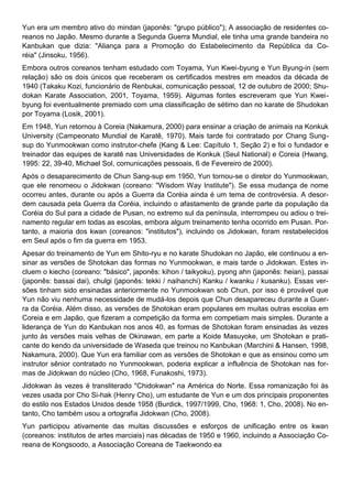 Yun era um membro ativo do mindan (japonês: "grupo público"); A associação de residentes co-
reanos no Japão. Mesmo durante a Segunda Guerra Mundial, ele tinha uma grande bandeira no
Kanbukan que dizia: "Aliança para a Promoção do Estabelecimento da República da Co-
réia" (Jinsoku, 1956).
Embora outros coreanos tenham estudado com Toyama, Yun Kwei-byung e Yun Byung-in (sem
relação) são os dois únicos que receberam os certificados mestres em meados da década de
1940 (Takaku Kozi, funcionário de Renbukai, comunicação pessoal, 12 de outubro de 2000; Shu-
dokan Karate Association, 2001, Toyama, 1959). Algumas fontes escreveram que Yun Kwei-
byung foi eventualmente premiado com uma classificação de sétimo dan no karate de Shudokan
por Toyama (Losik, 2001).
Em 1948, Yun retornou à Coreia (Nakamura, 2000) para ensinar a criação de animais na Konkuk
University (Campeonato Mundial de Karatê, 1970). Mais tarde foi contratado por Chang Sung-
sup do Yunmookwan como instrutor-chefe (Kang & Lee: Capítulo 1, Seção 2) e foi o fundador e
treinador das equipes de karatê nas Universidades de Konkuk (Seul National) e Coreia (Hwang,
1995: 22, 39-40, Michael Sol, comunicações pessoais, 6 de Fevereiro de 2000).
Após o desaparecimento de Chun Sang-sup em 1950, Yun tornou-se o diretor do Yunmookwan,
que ele renomeou o Jidokwan (coreano: "Wisdom Way Institute"). Se essa mudança de nome
ocorreu antes, durante ou após a Guerra da Coréia ainda é um tema de controvérsia. A desor-
dem causada pela Guerra da Coréia, incluindo o afastamento de grande parte da população da
Coréia do Sul para a cidade de Pusan, no extremo sul da península, interrompeu ou adiou o trei-
namento regular em todas as escolas, embora algum treinamento tenha ocorrido em Pusan. Por-
tanto, a maioria dos kwan (coreanos: "institutos"), incluindo os Jidokwan, foram restabelecidos
em Seul após o fim da guerra em 1953.
Apesar do treinamento de Yun em Shito-ryu e no karate Shudokan no Japão, ele continuou a en-
sinar as versões de Shotokan das formas no Yunmookwan, e mais tarde o Jidokwan. Estes in-
cluem o kiecho (coreano: "básico", japonês: kihon / taikyoku), pyong ahn (japonês: heian), passai
(japonês: bassai dai), chulgi (japonês: tekki / naihanchi) Kanku / kwanku / kusanku). Essas ver-
sões tinham sido ensinadas anteriormente no Yunmookwan sob Chun, por isso é provável que
Yun não viu nenhuma necessidade de mudá-los depois que Chun desapareceu durante a Guer-
ra da Coréia. Além disso, as versões de Shotokan eram populares em muitas outras escolas em
Coreia e em Japão, que fizeram a competição da forma em competiam mais simples. Durante a
liderança de Yun do Kanbukan nos anos 40, as formas de Shotokan foram ensinadas às vezes
junto às versões mais velhas de Okinawan, em parte a Koide Masuyoke, um Shotokan e prati-
cante do kendo da universidade de Waseda que treinou no Kanbukan (Marchini & Hansen, 1998,
Nakamura, 2000). Que Yun era familiar com as versões de Shotokan e que as ensinou como um
instrutor sênior contratado no Yunmookwan, poderia explicar a influência de Shotokan nas for-
mas de Jidokwan do núcleo (Cho, 1968, Funakoshi, 1973).
Jidokwan às vezes é transliterado "Chidokwan" na América do Norte. Essa romanização foi às
vezes usada por Cho Si-hak (Henry Cho), um estudante de Yun e um dos principais proponentes
do estilo nos Estados Unidos desde 1958 (Burdick, 1997/1999, Cho, 1968: 1, Cho, 2008). No en-
tanto, Cho também usou a ortografia Jidokwan (Cho, 2008).
Yun participou ativamente das muitas discussões e esforços de unificação entre os kwan
(coreanos: institutos de artes marciais) nas décadas de 1950 e 1960, incluindo a Associação Co-
reana de Kongsoodo, a Associação Coreana de Taekwondo ea
 