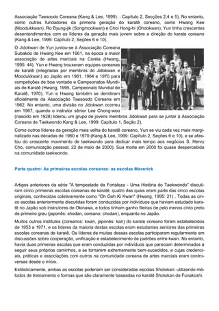Associação Taesoodo Coreana (Kang & Lee, 1999). : Capítulo 2, Secções 2,4 e 5). No entanto,
como outros fundadores da primeira geração do karatê coreano, como Hwang Kee
(Moodukkwan), Ro Byung-jik (Songmookwan) e Choi Hong-hi (Ohdokwan), Yun tinha crescentes
desentendimentos com os líderes da geração mais jovem sobre a direção do karate coreano
(Kang & Lee, 1999: Capítulo 2, Seções 6 e 10).
O Jidokwan de Yun juntou-se à Associação Coreana
Subakdo de Hwang Kee em 1961, na época a maior
associação de artes marciais na Coréia (Hwang,
1995: 44). Yun e Hwang trouxeram equipes coreanas
de karatê (integradas por membros do Jidokwan e
Moodukkwan) ao Japão em 1961, 1964 e 1970 para
competições de boa vontade e Campeonatos Mundi-
ais de Karatê (Hwang, 1995, Campeonato Mundial de
Karatê, 1970). Yun e Hwang também se demitiram
oficialmente da Associação Taesoodo Coreana em
1962. No entanto, uma divisão no Jidokwan ocorreu
em 1967, quando o instrutor sênior Lee Chong-woo
(nascido em 1928) liderou um grupo de jovens membros Jidokwan para se juntar à Associação
Coreana de Taekwondo Kang & Lee, 1999: Capítulo 1, Seção 2).
Como outros líderes da geração mais velha do karatê coreano, Yun se viu cada vez mais margi-
nalizado nas décadas de 1960 e 1970 (Kang & Lee, 1999: Capítulo 2, Seções 6 e 10), e se afas-
tou do crescente movimento de taekwondo para dedicar mais tempo aos negócios S. Henry
Cho, comunicação pessoal, 22 de maio de 2000). Sua morte em 2000 foi quase despercebida
na comunidade taekwondo.
Parte quatro: As primeiras escolas coreanas: as escolas Maverick
Artigos anteriores da série "A tempestade da Fortaleza - Uma História do Taekwondo" discuti-
ram cinco primeiras escolas coreanas de karatê, quatro das quais eram parte das cinco escolas
originais, conhecidas coletivamente como "Oh Geh Ki Kwan" (Hwang, 1995: 21) . Todas as cin-
co escolas anteriormente discutidas foram conduzidas por indivíduos que haviam estudado kara-
tê no Japão sob instrutores de Okinawa, e todos tinham ganho fileiras de pelo menos cinto preto
de primeiro grau (japonês: shodan, coreano: chodan), enquanto no Japão.
Muitos outros institutos (coreanos: kwan, japonês: kan) do karate coreano foram estabelecidos
de 1953 a 1971, e os líderes da maioria destas escolas eram estudantes seniores das primeiras
escolas coreanas de karatê. Os líderes de muitas dessas escolas participaram regularmente em
discussões sobre cooperação, unificação e estabelecimento de padrões entre kwan. No entanto,
havia duas primeiras escolas que eram conduzidas por indivíduos que pareciam determinados a
seguir seus próprios caminhos, a se tornarem extremamente bem-sucedidos, e cujas credenci-
ais, práticas e associações com outros na comunidade coreana de artes marciais eram contro-
versas desde o início.
Estilisticamente, ambas as escolas poderiam ser consideradas escolas Shotokan: utilizando mé-
todos de treinamento e formas que são claramente baseadas no karatê Shotokan de Funakoshi.
 