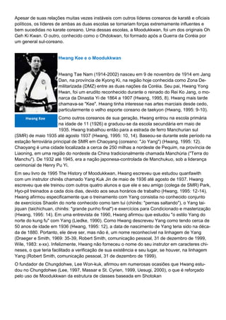 Apesar de suas relações muitas vezes instáveis com outros líderes coreanos de karatê e oficiais
políticos, os líderes de ambas as duas escolas se tornariam forças extremamente influentes e
bem sucedidas no karate coreano. Uma dessas escolas, a Moodukkwan, foi um dos originais Oh
Geh Ki Kwan. O outro, conhecido como o Ohdokwan, foi formado após a Guerra da Coréia por
um general sul-coreano.
Hwang Kee e o Moodukkwan
Hwang Tae Nam (1914-2002) nasceu em 9 de novembro de 1914 em Jang
Dan, na província de Kyong Ki, na região hoje conhecida como Zona De-
militarizada (DMZ) entre as duas nações da Coréia. Seu pai, Hwang Yong
Hwan, foi um erudito reconhecido durante o reinado do Rei Ko Jang, o mo-
narca da Dinastia Yi de 1864 a 1907 (Hwang, 1995, 8). Hwang mais tarde
chamava-se "Kee". Hwang tinha interesse nas artes marciais desde cedo,
particularmente o velho esporte coreano de taekyon (Hwang, 1995: 9-10).
Como outros coreanos de sua geração, Hwang entrou na escola primária
na idade de 11 (1926) e graduou-se da escola secundária em maio de
1935. Hwang trabalhou então para a estrada de ferro Manchurian sul
(SMR) de maio 1935 até agosto 1937 (Hwang, 1995: 10, 14). Baseou-se durante este período na
estação ferroviária principal de SMR em Chaoyang (coreano: "Jo Yang") (Hwang, 1995: 12).
Chaoyang é uma cidade localizada a cerca de 250 milhas a nordeste de Pequim, na província de
Liaoning, em uma região do nordeste da China tradicionalmente chamada Manchúria ("Terra do
Manchu"). De 1932 até 1945, era a nação japonesa-controlada de Manchukuo, sob a liderança
cerimonial de Henry Pu Yi.
Em seu livro de 1995 The History of Moodukkwan, Hwang escreveu que estudou quanfawith
com um instrutor chinês chamado Yang Kuk Jin de maio de 1936 até agosto de 1937. Hwang
escreveu que ele treinou com outros quatro alunos e que ele e seu amigo (colega de SMR) Park,
Hyo-pil treinados a cada dois dias, devido aos seus horários de trabalho (Hwang, 1995: 12-14).
Hwang afirmou especificamente que o treinamento com Yang consistia no conhecido conjunto
de exercícios Shaolin do norte conhecido como tam tui (chinês: "pernas saltando"), o Yang tai-
jiquan (taichichuan, chinês: "grande punho final") e exercícios para Condicionado e masterização
(Hwang, 1995: 14). Em uma entrevista de 1990, Hwang afirmou que estudou "o estilo Yang do
norte do kung fu" com Yang (Liedke, 1990). Como Hwang descreveu Yang como tendo cerca de
50 anos de idade em 1936 (Hwang, 1995: 12), a data de nascimento de Yang teria sido na déca-
da de 1880. Portanto, ele deve ser, mas não é, um nome reconhecível na linhagem de Yang
(Draeger e Smith, 1969: 35-39, Robert Smith, comunicação pessoal, 31 de dezembro de 1999,
Wile, 1983: x-xx). Infelizmente, Hwang não forneceu o nome do seu instrutor em caracteres chi-
neses, o que teria facilitado a verificação de sua existência e seu lugar, se houver, na linhagem
Yang (Robert Smith, comunicação pessoal, 31 de dezembro de 1999).
O fundador de Chungdohwe, Lee Won-kuk, afirmou em numerosas ocasiões que Hwang estu-
dou no Chungdohwe (Lee, 1997, Massar e St. Cyrien, 1999, Uesugi, 2000), o que é reforçado
pelo uso de Moodukkwan da estrutura de classes baseada em Shotokan
Hwang Kee
 