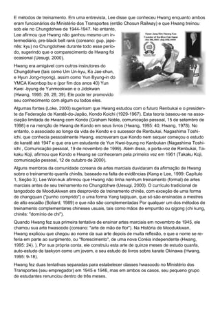 E métodos de treinamento. Em uma entrevista, Lee disse que conheceu Hwang enquanto ambos
eram funcionários do Ministério dos Transportes (então Chosun Railway) e que Hwang treinou
sob ele no Chungdohwe de 1944-1947. No entanto,
Lee afirmou que Hwang não ganhou mesmo um in-
termediário, pre-black belt rank (coreano: gup, japo-
nês: kyu) no Chungdohwe durante todo esse perío-
do, sugerindo que o comparecimento de Hwang foi
ocasional (Uesugi, 2000).
Hwang era amigável com outros instrutores do
Chungdohwe (tais como Um Un-kyu, Ko Jae-chun,
e Hyun Jong-myong), assim como Yun Byung-in do
YMCA Kwonbop bu e (por fim dos anos 40) Yun
Kwei -byung de Yunmookwan e o Jidokwan
(Hwang, 1995: 26, 28, 39). Ele pode ter promovido
seu conhecimento com algum ou todos eles.
Algumas fontes (Loke, 2000) sugeriram que Hwang estudou com o futuro Renbukai e o presiden-
te da Federação de Karatê-do-Japão, Kondo Koichi (1929-1967). Esta teoria baseou-se na asso-
ciação limitada de Hwang com Kondo (Graham Noble, comunicação pessoal, 15 de setembro de
1998) e na menção de Hwang de Kondo em seus livros (Hwang, 1995: 40, Hwang, 1978). No
entanto, o associado ao longo da vida de Kondo e o sucessor de Renbukai, Nagashima Toshi-
ichi, que conhecia pessoalmente Hwang, escreveram que Kondo nem sequer começou o estudo
de karatê até 1947 e que era um estudante de Yun Kwei-byung no Kanbukan (Nagashima Toshi-
ichi , Comunicação pessoal, 19 de novembro de 1999). Além disso, o porta-voz de Renbukai, Ta-
kaku Koji, afirmou que Kondo e Hwang se conheceram pela primeira vez em 1961 (Takaku Koji,
comunicação pessoal, 12 de outubro de 2000).
Alguns membros da comunidade coreana de artes marciais duvidaram da afirmação de Hwang
sobre o treinamento quanfa chinês, baseado na falta de evidências (Kang e Lee, 1999: Capítulo
1, Seção 3). Lee Won-kuk afirmou que Hwang não tinha nenhum treinamento (formal) de artes
marciais antes de seu treinamento no Chungdohwe (Uesugi, 2000). O currículo tradicional de
tangododo de Moodukkwan era desprovido de treinamento chinês, com exceção de uma forma
de changquan ("punho comprido") e uma forma Yang taijiquan, que só são ensinadas a mestres
de alto escalão (Boliard, 1989) e que não são complementadas Por qualquer um dos métodos de
treinamento complementares chineses usuais, tais como mãos de empurrão ou qigong (chi kung,
chinês: "domínio de chi").
Quando Hwang fez sua primeira tentativa de ensinar artes marciais em novembro de 1945, ele
chamou sua arte hwasoodo (coreano: "arte de mão de flor"). Na História de Moodukkwan,
Hwang explicou que chegou ao nome da sua arte depois de muita reflexão, e que o nome se re-
feria em parte ao surgimento, ou "florescimento", de uma nova Coréia independente (Hwang,
1995: 24). ). Por sua própria conta, ele construiu esta arte de quinze meses de estudo quanfa,
auto-estudo de taekyon como um jovem, e seu estudo de livros sobre karate Okinawa (Hwang,
1995: 9-18).
Hwang fez duas tentativas separadas para estabelecer classes hwasoodo no Ministério dos
Transportes (seu empregador) em 1945 e 1946, mas em ambos os casos, seu pequeno grupo
de estudantes renunciou dentro de três meses.
 