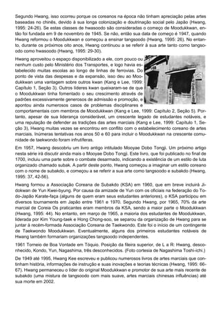 Segundo Hwang, isso ocorreu porque os coreanos na época não tinham apreciação pelas artes
baseadas no chinês, devido à sua longa colonização e doutrinação social pelo Japão (Hwang,
1995: 24-26). Se estas classes de hwasoodo são consideradas o começo de Moodukkwan, en-
tão foi fundada em 9 de novembro de 1945. Se não, então sua data de começo é 1947, quando
Hwang reformou o Moodukkwan e começou a ensinar tangsoodo (Hwang, 1995: 26). No entan-
to, durante os próximos oito anos, Hwang continuou a se referir à sua arte tanto como tangso-
odo como hwasoodo (Hwang, 1995: 29-30).
Hwang aproveitou o espaço disponibilizado a ele, com pouco ou
nenhum custo pelo Ministério dos Transportes, e logo havia es-
tabelecido muitas escolas ao longo de linhas de ferrovias. Do
ponto de vista das despesas e da expansão, isso deu ao Moo-
dukkwan uma vantagem sobre outros kwan (Kang e Lee, 1999:
Capítulo 1, Seção 3). Outros líderes kwan queixaram-se de que
o Moodukkwan tinha fomentado o seu crescimento através de
padrões excessivamente generosos de admissão e promoção, e
apontou ainda numerosos casos de problemas disciplinares e
comportamentais com membros de Moodukkwan (Kang e Lee, 1999: Capítulo 2, Seção 5). Por-
tanto, apesar de sua liderança considerável, um crescente legado de estudantes notáveis, e
uma reputação de defender as tradições das artes marciais (Kang e Lee, 1999: Capítulo 1, Se-
ção 3), Hwang muitas vezes se encontrou em conflito com o estabelecimento coreano de artes
marciais. Inúmeras tentativas nos anos 50 e 60 para incluir o Moodukkwan na crescente comu-
nidade de taekwondo foram infrutíferas.
Em 1957, Hwang descobriu um livro antigo intitulado Mooyae Dobo Tongji. Um próximo artigo
nesta série irá discutir ainda mais o Mooyae Dobo Tongji. Este livro, que foi publicado no final de
1700, incluiu uma parte sobre o combate desarmado, indicando a existência de um estilo de luta
organizado chamado subak. A partir deste ponto, Hwang começou a imaginar um estilo coreano
com o nome de subakdo, e começou a se referir a sua arte como tangsoodo e subakdo (Hwang,
1995: 37, 42-56).
Hwang formou a Associação Coreana de Subakdo (KSA) em 1960, que em breve incluirá Ji-
dokwan de Yun Kwei-byung. Por causa da amizade de Yun com os oficiais na federação do To-
do-Japão Karate-faça (alguns de quem eram seus estudantes anteriores), o KSA participou em
diversos tournaments em Japão entre 1961 e 1970. Segundo Hwang, por 1965, 70% da arte
marcial de Coreia Os praticantes eram membros da KSA, sendo a maior parte o Moodukkwan
(Hwang, 1995: 44). No entanto, em março de 1965, a maioria dos estudantes de Moodukkwan,
liderada por Kim Young-taek e Hong Chong-soo, se separou da organização de Hwang para se
juntar à recém-formada Associação Coreana de Taekwondo. Este foi o início de um contingente
de Taekwondo Moodukkwan. Eventualmente, alguns dos primeiros estudantes notáveis de
Hwang também formariam organizações tangsoodo independentes.
1961 Torneio de Boa Vontade em Tóquio. Posição da fileira superior, de L a R: Hwang, desco-
nhecido, Kondo, Yun, Nagashima, três desconhecidos. (Foto cortesia de Nagashima Toshi-ichi.)
De 1949 até 1995, Hwang Kee escreveu e publicou numerosos livros de artes marciais que con-
tinham história, informações de instrução e suas inovações e teorias técnicas (Hwang, 1995: 66-
67). Hwang permaneceu o líder do original Moodukkwan e promotor de sua arte mais recente de
subakdo (uma mistura de tangsoodo com mais suave, artes marciais chinesas influências) até
sua morte em 2002.
 