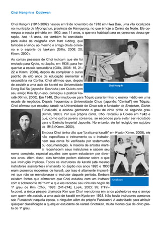 Choi Hong-hi e Odokwan
Choi Hong-hi (1918-2002) nasceu em 9 de novembro de 1918 em Hwa Dae, uma vila localizada
no município de Myongchun, província de Hamgyong, no que é hoje a Coréia do Norte. Ele co-
meçou a escola primária em 1930, aos 11 anos, o que era habitual para os coreanos dessa ge-
ração. Aos 15 anos, ele também foi convidado
para aulas de caligrafia com Han Il-dong, que
também ensinou ao menino o antigo chute corea-
no e o esporte de taekyon (Gillis, 2008: 20;
Kimm, 2000).
As contas pessoais de Choi indicam que ele foi
enviado para Kyoto, no Japão, em 1938, para fre-
quentar a escola secundária (Gillis, 2008: 16, 21-
22 e Kimm, 2000), depois de completar o curso
padrão de oito anos de educação elementar e
secundária na Coréia. Choi afirmou que, depois
de assistir a uma aula de karatê na Universidade
Dong Dai Sa (japonês: Doshisha) em Quioto com
seu amigo Kim Hyun-soo, começou a praticar ka-
ratê (Kimm, 2000). Em 1940, Choi mudou-se para Tóquio para terminar o ensino médio em uma
escola de negócios. Depois frequentou a Universidade Chuo (japonês: "Central") em Tóquio.
Choi afirmou que estudou karatê na Universidade de Chuo sob o fundador de Shotokan, Gichin
Funakoshi, e acabou ganhando o grau de cinto preto de segundo grau
(Kimm, 2000). Por sua própria conta, Choi retornou à Coréia em 1942 e
que, como outros jovens coreanos, se escondeu para evitar ser recrutado
para o Exército Imperial Japonês. No entanto, ele foi redigido em outubro
de 1943 (Kimm, 2000).
Embora Choi tenha dito que "praticava karatê" em Kyoto (Kimm, 2000), ele
não especificou o treinamento ou o instrutor,
nem sua conta foi verificada por testemunho
ou documentação. A maioria de artistas marti-
al reconhecem seus instrutores e sabem seu
nome completo, especial aqueles com quem estudaram por diver-
sos anos. Além disso, eles também podem elaborar sobre o que
sua instrução implicou. Todos os instrutores de karatê (até mesmo
instrutores assistentes) ensinando no Japão nos anos 1920 e 1930
eram pioneiros modernos de karatê, por isso é altamente imprová-
vel que não se mencionasse o instrutor daquele período. Embora
existam fontes que afirmaram que Choi estudou com um instrutor
com o sobrenome de "Kim" e que ele recebeu seu cinturão negro de
1º grau de Kim (Choi, 1993: 241-274); Losik, 2003: 99; ITFin-
fo.com), a única pessoa chamada Kim que Choi mencionou em anos posteriores era o amigo
com quem ele assistiu a uma aula de karatê em Kyoto em 1938. Não havia instrutores coreanos
sob Funakoshi naquela época, e ninguém além do próprio Funakoshi A autoridade para atribuir
qualquer classificação a qualquer estudante de karatê Shotokan, muito menos que de cinto pre-
to de 1º grau.
Choi Hong-hi
Funakoshi
 