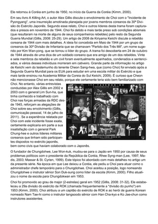Ele retornou à Coréia em junho de 1950, no início da Guerra da Coréia (Kimm, 2000).
Em seu livro A Killing Art, o autor Alex Gillis discute o envolvimento de Choi com o "Incidente de
Pyongyang", uma insurreição amotinada planejada por jovens membros coreanos da 30ª Divi-
são do Exército Japonês. Segundo esse relato, Choi e outros líderes desta trama foram captura-
dos e presos em novembro de 1944. Choi foi detido e mais tarde preso sob condições abismais
(que resultaram na morte de alguns de seus companheiros rebeldes) pelo resto da Segunda
Guerra Mundial (Gillis, 2008: 25-29). Um artigo de 2008 de Kiriyama Keiichi discute a rebelião
coreana de 1944 com mais detalhes. A ideia foi concebida em Maio de 1944 por um grupo de
coreanos da 30ª Divisão de Infantaria que se chamavam "Partido dos Três Mil", um nome suge-
rido por Kim Wan-yong, que se tornou o líder do grupo. A trama foi descoberta em 24 de outubro
de 1944 através de uma dica de um soldado coreano que era amigo de um dos rebeldes. Vinte
e sete membros da rebelião e um civil foram eventualmente apanhados, condenados e sentenci-
ados, e vários desses indivíduos morreram em cativeiro. Grande parte da informação no artigo
de Keiichi vem do testemunho do tenente Cheon Sang-hwa, que (como Choi) foi enviado após a
Segunda Guerra Mundial para os EUA para estudar em uma escola militar do Exército e que
mais tarde ensinou na Academia Militar da Coreia do Sul Keiichi, 2009). É curioso que Cheon
não mencionasse Choi em seu relato, porque ele certamente teria sido bem familiarizado com
Choi. No entanto, várias entrevistas
conduzidas por Alex Gillis em 2002 e
2003 com o general Lim Sun-ha, que
tinha conhecido e trabalhado com
Choi nas forças armadas da RDC des-
de 1945, reforçam as alegações de
Choi sobre seu envolvimento (Gillis,
comunicação pessoal, 14 de julho de
2011) . Se a experiência relatada por
Choi com este incidente fosse exata,
certamente explicaria em parte a sua
insatisfação com o general Park
Chung-hee e outros líderes militares
coreanos que tinham sido participan-
tes dispostos no exército japonês,
bem como civis que haviam colaborado com o Japonês.
O fundador de Chungdohwe, Lee Won-kuk, mudou-se para o Japão em 1950 por causa de seus
problemas políticos com o presidente da República da Coréia, Rhee Syng-man (Lee, 1997; Ma-
dis, 2003; Massar & St. Cyrien, 1999). Este tópico foi abordado com mais detalhes no artigo um
da presente série. Na época em que Lee deixou a Coréia, ele pediu a Choi para atuar como o
administrador chefe temporário para o Chungdohwe. Choi aceitou a posição, logo nomeando
Chungdohwe o instrutor sênior Son Duk-sung como líder da escola (Kimm, 2000). Filho atuali-
zou o nome da escola para Chungdokwan em 1953.
Choi foi promovido ao grau de major (2-estrelas) geral em 1952 (Gillis, 2008: 31-32). Ele estabe-
leceu a 29a divisão do exército de ROK (chamada frequentemente a "divisão do punho") em
1953 (Kimm, 2000). Choi atribuiu a um capitão do exército de ROK e ao herói de guerra Korean
nomeado Nam Tae-hi como o instrutor tangsoodo sênior com Han Cha-kyo e Ko Jae-chun como
instrutores assistentes.
 