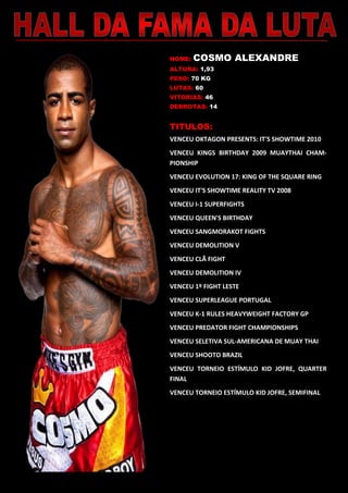 NOME: COSMO ALEXANDRE
ALTURA: 1,93
PESO: 70 KG
LUTAS: 60
VITORIAS: 46
DERROTAS: 14
TITULOS:
VENCEU OKTAGON PRESENTS: IT'S SHOWTIME 2010
VENCEU KINGS BIRTHDAY 2009 MUAYTHAI CHAM-
PIONSHIP
VENCEU EVOLUTION 17: KING OF THE SQUARE RING
VENCEU IT'S SHOWTIME REALITY TV 2008
VENCEU I-1 SUPERFIGHTS
VENCEU QUEEN'S BIRTHDAY
VENCEU SANGMORAKOT FIGHTS
VENCEU DEMOLITION V
VENCEU CLÃ FIGHT
VENCEU DEMOLITION IV
VENCEU 1º FIGHT LESTE
VENCEU SUPERLEAGUE PORTUGAL
VENCEU K-1 RULES HEAVYWEIGHT FACTORY GP
VENCEU PREDATOR FIGHT CHAMPIONSHIPS
VENCEU SELETIVA SUL-AMERICANA DE MUAY THAI
VENCEU SHOOTO BRAZIL
VENCEU TORNEIO ESTÍMULO KID JOFRE, QUARTER
FINAL
VENCEU TORNEIO ESTÍMULO KID JOFRE, SEMIFINAL
 