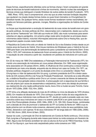 Essas formas, especificamente referidas como as formas chang t, foram compostos em grande
parte de técnicas de karatê tradicional e linhas de movimento, retendo muitas das estratégias e
técnicas únicas que distinguem o karate Shotokan de outros estilos de karatê (Funakoshi, 1973;
, 1988, Rhee, 1970). Isso é compreensível, uma vez que as artes marciais fundação daqueles
que ajudaram na criação destas formas (todos os quais foram treinados no Chungdohwe) foi
Shotokan karate. De qualquer forma, essas novas formas receberam nomes nacionalistas, ba-
seados em famosos patriotas, generais, monges, filósofos e organizações da história da Coréia
(Yates,
As forças que impulsionariam a evolução do taekwondo de suas raízes de karatê eram em gran-
de parte políticas. As lutas políticas de Choi, relacionadas com o taekwondo, desde sua cunha-
gem do termo "taekwondo" em 1954 até sua morte em 2002, são muito numerosas para serem
cobertas em alguns parágrafos. Um próximo artigo nesta série irá abordar os principais desen-
volvimentos desta história, incluindo informações adicionais sobre Choi e Hwang Kee, que de-
sempenham papéis cruciais nesta história.
A República da Coréia tinha sido um aliado do Vietnã do Sul e dos Estados Unidos desde os pri-
meiros anos da Guerra do Vietnã. Choi trouxe membros do Ohdokwan para o Vietnã do Sul em
1959 para fazer uma demonstração de taekwondo para o presidente sul-vietnamita Diem. Entre
1962 e 1973, 647 instrutores de taekwondo foram enviados para o Vietnã do Sul (Kimm, 2000).
A reputação da arte cresceria a partir daí, resultando em pedidos de instrutores em outros paí-
ses.
Em 22 de março de 1966 Choi estabeleceu a Federação Internacional de Taekwondo (ITF), for-
mando uma associação de instrutores em nove países diferentes. Em 1969, essa organização
teria associados em 30 países (Kimm, 2000). A influência de Choi continuaria a crescer interna-
cionalmente por mais uma década, enquanto ela iria diminuir em casa na Coréia. Em 1971, as
tensões políticas chegaram a um ponto de ebulição entre Choi e o presidente / ditador Park
Chung-hee e o líder de taekwondo Kim Un-yong, o primeiro presidente da KTA e diretor assis-
tente da CIA coreana (KCIA) e da Força de Proteção Presidencial . Somando-se a esta dificulda-
de, a distância filosófica e política entre Choi e um número crescente de líderes de taekwondo
coreanos de nova geração estava crescendo. A preocupação com a segurança de sua família e
com ele próprio (por causa de assassinatos e seqüestros), bem como seu desejo de promover
seu taekwondo de uma nação politicamente neutra, levou Choi a mudar-se para Toronto, Cana-
dá em 1972 (Gillis, 2008: 103). Kim, 2000).
A ITF tinha uma afiliação declarada de mais de 20 milhões no início da década de 1970 (Anslow,
2005). Em meados da década de 1970, Choi começou a perder muitos de seus seguidores le-
ais, incluindo seus instrutores mais confiáveis da ITF, devido em parte à pressão cada vez mais
coercitiva sobre seus instrutores em casa e no exterior pela KCIA e em parte autocrítica e abusi-
va de Choi Personalidade (Anslow, 2005, Gillis, 2008: 2-15, 180-192). Essas forças, combinadas
com a decisão de Choi de promover o taekwondo da ITF na Coréia do Norte em 1980 e sua re-
lação próxima com os oficiais norte-coreanos, alienaram ainda muitos de seus partidários mais
firmes, deixando-o com apenas 10 de seus instrutores ITF de longa data em 1980 (Gillis, 2008).
: 142-166, Kimm, 2000, Kimm & Nam, 2003).
Apesar do custo, a promoção de Choi do taekwondo em Coreia do Norte continuou. Choi enviou
Park Jung-tae a Pyongyang durante sete meses para treinar os norte-coreanos em fevereiro de
1982. Alguns dos formandos acreditam ter sido ex-alunos do Kul sul do YMCA Kwonbop, funda-
dor da Yun Byung-in, que havia sido seqüestrado pelos norte-coreanos em 1950
 