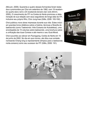 (McLain, 2009). Quarenta e quatro desses formandos foram testa-
dos e promovidos por Choi em setembro de 1982, com 19 receben-
do quarto dano rank e 25 recebendo terceiro dan rank (Kimm,
2000). O crescimento da ITF na Coréia do Norte promoveu a dete-
rioração de sua relação com seus seguidores de longa data da ITF,
inclusive seu próprio filho, Choi Jung-hwa (Gillis, 2008: 183-192).
Choi publicou nove obras impressas durante sua vida. Estes incluí-
am grandes livros didáticos sobre a história, técnicas e filosofia do
taekwondo (como Taekwondo: Arte Coreana de Autodefesa), uma
enciclopédia de 15 volumes sobre taekwondo, uma brochura sobre
a unificação das duas Coreias e até mesmo o seu Guia Moral.
Choi sucumbiu ao câncer em Pyongyang, Coréia do Norte em 15
de junho de 2002. No dia em que morreu, ele ditou sua vontade,
nomeando Chang Ung (o representante olímpico para o taekwondo
norte-coreano) como seu sucessor da ITF (Gillis, 2008: 191)
 