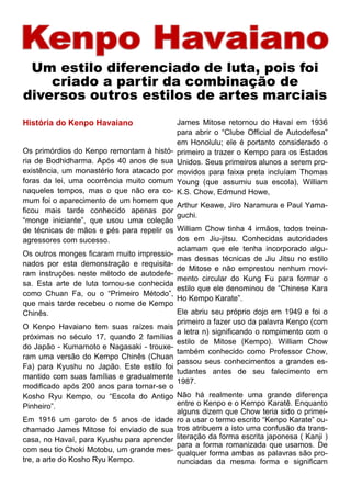História do Kenpo Havaiano
Os primórdios do Kenpo remontam à histó-
ria de Bodhidharma. Após 40 anos de sua
existência, um monastério fora atacado por
foras da lei, uma ocorrência muito comum
naqueles tempos, mas o que não era co-
mum foi o aparecimento de um homem que
ficou mais tarde conhecido apenas por
“monge iniciante”, que usou uma coleção
de técnicas de mãos e pés para repelir os
agressores com sucesso.
Os outros monges ficaram muito impressio-
nados por esta demonstração e requisita-
ram instruções neste método de autodefe-
sa. Esta arte de luta tornou-se conhecida
como Chuan Fa, ou o “Primeiro Método”,
que mais tarde recebeu o nome de Kempo
Chinês.
O Kenpo Havaiano tem suas raízes mais
próximas no século 17, quando 2 famílias
do Japão - Kumamoto e Nagasaki - trouxe-
ram uma versão do Kempo Chinês (Chuan
Fa) para Kyushu no Japão. Este estilo foi
mantido com suas famílias e gradualmente
modificado após 200 anos para tornar-se o
Kosho Ryu Kempo, ou “Escola do Antigo
Pinheiro”.
Em 1916 um garoto de 5 anos de idade
chamado James Mitose foi enviado de sua
casa, no Havaí, para Kyushu para aprender
com seu tio Choki Motobu, um grande mes-
tre, a arte do Kosho Ryu Kempo.
James Mitose retornou do Havaí em 1936
para abrir o “Clube Official de Autodefesa”
em Honolulu; ele é portanto considerado o
primeiro a trazer o Kempo para os Estados
Unidos. Seus primeiros alunos a serem pro-
movidos para faixa preta incluíam Thomas
Young (que assumiu sua escola), William
K.S. Chow, Edmund Howe,
Arthur Keawe, Jiro Naramura e Paul Yama-
guchi.
William Chow tinha 4 irmãos, todos treina-
dos em Jiu-jitsu. Conhecidas autoridades
aclamam que ele tenha incorporado algu-
mas dessas técnicas de Jiu Jitsu no estilo
de Mitose e não emprestou nenhum movi-
mento circular do Kung Fu para formar o
estilo que ele denominou de “Chinese Kara
Ho Kempo Karate”.
Ele abriu seu próprio dojo em 1949 e foi o
primeiro a fazer uso da palavra Kenpo (com
a letra n) significando o rompimento com o
estilo de Mitose (Kempo). William Chow
também conhecido como Professor Chow,
passou seus conhecimentos a grandes es-
tudantes antes de seu falecimento em
1987.
Não há realmente uma grande diferença
entre o Kenpo e o Kempo Karatê. Enquanto
alguns dizem que Chow teria sido o primei-
ro a usar o termo escrito “Kenpo Karate” ou-
tros atribuem a isto uma confusão da trans-
literação da forma escrita japonesa ( Kanji )
para a forma romanizada que usamos. De
qualquer forma ambas as palavras são pro-
nunciadas da mesma forma e significam
Um estilo diferenciado de luta, pois foi
criado a partir da combinação de
diversos outros estilos de artes marciais
 