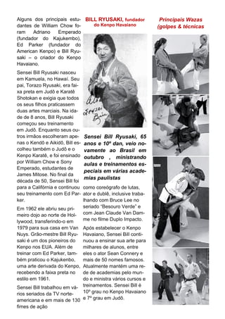 Principais Wazas
(golpes & técnicas
Alguns dos principais estu-
dantes de William Chow fo-
ram Adriano Emperado
(fundador do Kajukembo),
Ed Parker (fundador do
American Kenpo) e Bill Ryu-
saki – o criador do Kenpo
Havaiano.
Sensei Bill Ryusaki nasceu
em Kamuela, no Hawaí. Seu
pai, Torazo Ryusaki, era fai-
xa preta em Judô e Karatê
Shotokan e exigia que todos
os seus filhos praticassem
duas artes marciais. Na ida-
de de 8 anos, Bill Ryusaki
começou seu treinamento
em Judô. Enquanto seus ou-
tros irmãos escolheram ape-
nas o Kendô e Aikidô, Bill es-
colheu também o Judô e o
Kenpo Karatê, e foi ensinado
por William Chow e Sony
Emperado, estudantes de
James Mitose. No final da
década de 50, Sensei Bill foi
para a Califórnia e continuou
seu treinamento com Ed Par-
ker.
Em 1962 ele abriu seu pri-
meiro dojo ao norte de Hol-
lywood, transferindo-o em
1979 para sua casa em Van
Nuys. Grão-mestre Bill Ryu-
saki é um dos pioneiros do
Kenpo nos EUA. Além de
treinar com Ed Parker, tam-
bém praticou o Kajukenbo,
uma arte derivada do Kenpo,
recebendo a faixa preta no
estilo em 1961.
Sensei Bill trabalhou em vá-
rios seriados da TV norte-
americana e em mais de 130
fimes de ação
BILL RYUSAKI, fundador
do Kenpo Havaiano
como coreógrafo de lutas,
ator e dublê, inclusive traba-
lhando com Bruce Lee no
seriado “Besouro Verde” e
com Jean Claude Van Dam-
me no filme Duplo Impacto.
Após estabelecer o Kenpo
Havaiano, Sensei Bill conti-
nuou a ensinar sua arte para
milhares de alunos, entre
eles o ator Sean Connery e
mais de 50 nomes famosos.
Atualmente mantém uma re-
de de academias pelo mun-
do e ministra vários cursos e
treinamentos. Sensei Bill é
10º grau no Kenpo Havaiano
e 7º grau em Judô.
Sensei Bill Ryusaki, 65
anos e 10º dan, veio no-
vamente ao Brasil em
outubro , ministrando
aulas e treinamentos es-
peciais em várias acade-
mias paulistas
 