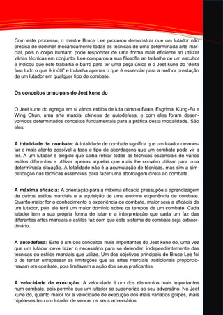 Com este processo, o mestre Bruce Lee procurou demonstrar que um lutador não
precisa de dominar mecanicamente todas as técnicas de uma determinada arte mar-
cial, pois o corpo humano pode responder de uma forma mais eficiente ao utilizar
várias técnicas em conjunto. Lee comparou a sua filosofia ao trabalho de um escultor
e indicou que este trabalha o barro para ter uma peça única e o Jeet kune do “deita
fora tudo o que é inútil” e trabalha apenas o que é essencial para a melhor prestação
de um lutador em qualquer tipo de combate.
Os conceitos principais do Jeet kune do
O Jeet kune do agrega em si vários estilos de luta como o Boxe, Esgrima, Kung-Fu e
Wing Chun, uma arte marcial chinesa de autodefesa, e com eles foram desen-
volvidos determinados conceitos fundamentais para a prática desta modalidade. São
eles:
A totalidade de combate: A totalidade de combate significa que um lutador deve es-
tar o mais atento possível a todo o tipo de abordagens que um combate pode vir a
ter. A um lutador é exigido que saiba retirar todas as técnicas essenciais de vários
estilos diferentes e utilizar apenas aquelas que mais lhe convém utilizar para uma
determinada situação. A totalidade não é a acumulação de técnicas, mas sim a sim-
plificação das técnicas essenciais para fazer uma abordagem direta ao combate.
A máxima eficácia: A orientação para a máxima eficácia pressupõe a aprendizagem
de outros estilos marciais e a aquisição de uma enorme experiência de combate.
Quanto maior for o conhecimento e experiência de combate, maior será a eficácia de
um lutador, pois ele terá um maior domínio sobre os tempos de um combate. Cada
lutador tem a sua própria forma de lutar e a interpretação que cada um faz das
diferentes artes marciais e estilos faz com que este sistema de combate seja extraor-
dinário.
A autodefesa: Este é um dos conceitos mais importantes do Jeet kune do, uma vez
que um lutador deve fazer o necessário para se defender, independentemente das
técnicas ou estilos marciais que utilize. Um dos objetivos principais de Bruce Lee foi
o de tentar ultrapassar as limitações que as artes marciais tradicionais proporcio-
navam em combate, pois limitavam a ação dos seus praticantes.
A velocidade de execução: A velocidade é um dos elementos mais importantes
num combate, pois permite que um lutador se superiorize ao seu adversário. No Jeet
kune do, quanto maior for a velocidade de execução dos mais variados golpes, mais
hipóteses tem um lutador de vencer os seus adversários.
 