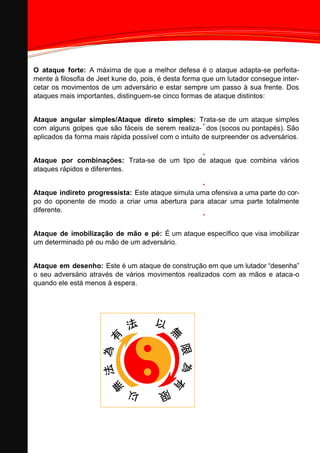 Information Technology Solutions
O ataque forte: A máxima de que a melhor defesa é o ataque adapta-se perfeita-
mente à filosofia de Jeet kune do, pois, é desta forma que um lutador consegue inter-
cetar os movimentos de um adversário e estar sempre um passo à sua frente. Dos
ataques mais importantes, distinguem-se cinco formas de ataque distintos:
Ataque angular simples/Ataque direto simples: Trata-se de um ataque simples
com alguns golpes que são fáceis de serem realiza- dos (socos ou pontapés). São
aplicados da forma mais rápida possível com o intuito de surpreender os adversários.
Ataque por combinações: Trata-se de um tipo de ataque que combina vários
ataques rápidos e diferentes.
Ataque indireto progressista: Este ataque simula uma ofensiva a uma parte do cor-
po do oponente de modo a criar uma abertura para atacar uma parte totalmente
diferente.
Ataque de imobilização de mão e pé: É um ataque específico que visa imobilizar
um determinado pé ou mão de um adversário.
Ataque em desenho: Este é um ataque de construção em que um lutador “desenha”
o seu adversário através de vários movimentos realizados com as mãos e ataca-o
quando ele está menos à espera.
 