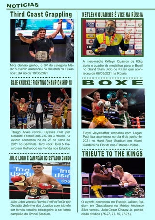 A meio-médio Ketleyn Quadros de 63kg
abriu o quadro de medalhas para o Brasil
no Grand Slam Judo de Kazan que acon-
teceu dia 06/05/2021 na Rússia
Floyd Mayweather empatou com Logan
Paul luta aconteceu no dia 6 de junho de
2021 no Hard Rock Stadium em Miami
Gardens na Flórida nos Estados Unidos .
Mica Galvão ganhou o GP da categoria Mé-
dio o evento aconteceu no Houston no Texas
nos EUA no dia 19/06/2021
Thiago Alves venceu Ulysses Diaz por
Nocaute Técnico aos 2:00 do 3 Round. O
evento aconteceu no dia 26 de junho de
2021 no Seminole Hard Rock Hotel & Ca-
sino em Hollywood na Flórida nos Estados
Júlio Lobo venceu Rambo PetPorTorOr por
Decisão Unânime dos Jurados com isto ele
ser tornou terceiro estrangeiro a ser torna
campeão do Omnoi Stadium.
O evento aconteceu no Esatido Jalisco Sta-
dium em Guadalajara no México Anderson
Silva venceu. Julio Cesar Chavez Jr. por de-
cisão dividida (75-77, 77-75, 77-75)
 
