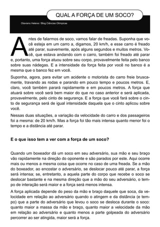 Otaviano Helene / Blog Ciências Olímpicas
QUAL A FORÇA DE UM SOCO?
A
ntes de falarmos de soco, vamos falar de freadas. Suponha que vo-
cê esteja em um carro a, digamos, 20 km/h, e esse carro é freado
até parar, suavemente, após alguns segundos e muitos metros. Vo-
cê, que estava andando com o carro, também foi freado até parar
e, portanto, uma força atuou sobre seu corpo, provavelmente feita pelo banco
sobre suas nádegas. E a intensidade da força feita por você no banco é a
mesma que o banco fez em você.
Suponha, agora, para evitar um acidente o motorista do carro freie brusca-
mente, travando as rodas e parando em pouco tempo e poucos metros. E,
claro, você também parará rapidamente e em poucos metros. A força que
atuará sobre você será bem maior do que no caso anterior e será aplicada,
provavelmente, pelo cinto de segurança. E a força que você fará sobre o cin-
to de segurança será de igual intensidade daquela que o cinto aplicou sobre
você.
Nessas duas situações, a variação da velocidade do carro e dos passageiros
foi a mesma: de 20 km/h. Mas a força foi tão mais intensa quanto menor foi o
tempo e a distância até parar.
E o que isso tem a ver com a força de um soco?
Quando um boxeador dá um soco em seu adversário, sua mão e seu braço
vão rapidamente na direção do oponente e são parados por este. Aqui ocorre
mais ou menos a mesma coisa que ocorre no caso de uma freada. Se a mão
do boxeador, ao encostar o adversário, se deslocar pouco até parar, a força
será intensa; se, entretanto, a aquela parte do corpo que recebe o soco se
deslocar bastante e na mesma direção que a mão do seu adversário, o tem-
po de interação será maior e a força será menos intensa.
A força aplicada depende do peso da mão e braço daquele que soca, da ve-
locidade em relação ao adversário quando o atingem e da distância (e tem-
po) que a parte do adversário que levou o soco se desloca durante o soco:
quanto maior a massa da mão e braço, quanto maior a velocidade da mão
em relação ao adversário e quanto menos a parte golpeada do adversário
percorrer ao ser atingida, maior será a força.
 
