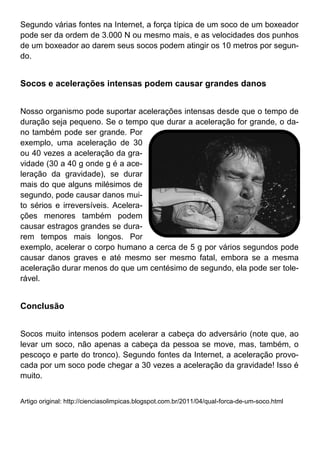 Segundo várias fontes na Internet, a força típica de um soco de um boxeador
pode ser da ordem de 3.000 N ou mesmo mais, e as velocidades dos punhos
de um boxeador ao darem seus socos podem atingir os 10 metros por segun-
do.
Socos e acelerações intensas podem causar grandes danos
Nosso organismo pode suportar acelerações intensas desde que o tempo de
duração seja pequeno. Se o tempo que durar a aceleração for grande, o da-
no também pode ser grande. Por
exemplo, uma aceleração de 30
ou 40 vezes a aceleração da gra-
vidade (30 a 40 g onde g é a ace-
leração da gravidade), se durar
mais do que alguns milésimos de
segundo, pode causar danos mui-
to sérios e irreversíveis. Acelera-
ções menores também podem
causar estragos grandes se dura-
rem tempos mais longos. Por
exemplo, acelerar o corpo humano a cerca de 5 g por vários segundos pode
causar danos graves e até mesmo ser mesmo fatal, embora se a mesma
aceleração durar menos do que um centésimo de segundo, ela pode ser tole-
rável.
Conclusão
Socos muito intensos podem acelerar a cabeça do adversário (note que, ao
levar um soco, não apenas a cabeça da pessoa se move, mas, também, o
pescoço e parte do tronco). Segundo fontes da Internet, a aceleração provo-
cada por um soco pode chegar a 30 vezes a aceleração da gravidade! Isso é
muito.
Artigo original: http://cienciasolimpicas.blogspot.com.br/2011/04/qual-forca-de-um-soco.html
 
