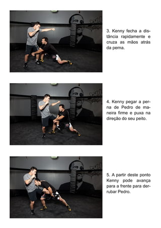3. Kenny fecha a dis-
tância rapidamente e
cruza as mãos atrás
da perna.
4. Kenny pegar a per-
na de Pedro de ma-
neira firme e puxa na
direção do seu peito.
5. A partir deste ponto
Kenny pode avança
para a frente para der-
rubar Pedro.
 