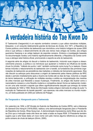 O Taekwondo (t'aegwondo) é um esporte combativo coreano q que utiliza manobras múltiplas,
bloqueios e um conjunto relativamente grande de técnicas de chutes. Em 1971, a República da
Coreia publicou uma história de taekwondo que reivindicou uma história indígena de quase 2000
anos e que atribuiu o desenvolvimento da arte aos reinos mais antigos da Coréia, aos antigos
guerreiros Hwarang e ao antigo taekyon de esportes coreano. Embora a investigação baseada
na documentação revelou uma história significativamente diferente, a República da Coreia conti-
nuou a abraçar esta história oficial, promovendo o esporte ea arte do taekwondo.
A seguinte série de artigos irá discutir a história do taekwondo, incluindo suas origens e desen-
volvimento precoce, a política e os indivíduos que ajudaram a moldá-lo ea influência do karatê,
chuan fa (chinês: "método de punho / arte", também conhecido como kung Fu) e taekyon. Esses
temas incluirão o relacionamento do taekwondo com o karatê, os fundadores das primeiras orga-
nizações de taekwondo ea persistência das tradições e métodos de treinamento japoneses. Eles
vão discutir os esforços para obscurecer a origem do taekwondo pelos líderes políticos da RPC
desde o período imediatamente após a Guerra da Coréia até os dias de hoje, incluindo a criação
do termo taekwondo, a unificação de múltiplas escolas e estilos ea marginalização dos mestres
de artes marciais que Resistido a essas mudanças. Finalmente, os artigos irão ilustrar como o
nacionalismo coreano e uma filosofia moderna e competitiva deram forma ao taekwondo moder-
no em uma arte marcial e esporte que difere significativamente daquele que emergiu do karate
nas décadas de 1940 e 1950. Muita da informação nestes artigos é derivada do artigo do autor "a
evolução do Taekwondo do karaté japonês", que apareceu nas artes marciais no mundo moder-
no, um texto publicado em 2003 por editores de Praeger.
Do Tangsoodo e Kongsoodo para o Taekwondo
Em setembro de 1954, a 29ª Divisão do Exército da República da Coréia (RPK), sob a liderança
do General Choi Hong-hi (1918-2002), realizou uma demonstração tangsoodo para o Presidente
da República da Coreia, Rhee Syng-man. A demonstração impressionou tanto Rhee que ele dis-
se Choi que a instrução nesta arte deve ser dada a todas as tropas ROK. O Presidente também
sugeriu que a arte fosse dada um novo nome com pelo menos alguma referência ao antigo es-
porte coreano de chute de taekyon (Kimm, 2000).
 