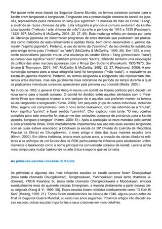 Por quase vinte anos depois da Segunda Guerra Mundial, os termos coreanos comuns para o
karate eram tangsoodo e kongsoodo. Tangsoodo era a pronunciação coreana do karatê-do japo-
nês, representada pelos caráteres do kanji que significam "a maneira da mão de China / Tang",
e aludindo às raizes chinesas da arte. Esta ortografia e pronúncia comuns evoluíram do karate-
jutsu japonês ("método / arte chinesa de mão") durante o período de 1915 a 1935 (Funakoshi,
1922/1997; McCarthy & McCarthy, 2001: 22, 27, 69). Esta mudança refletiu um desejo por parte
da liderança japonesa de desenvolver programas de artes marciais que pudessem ser pratica-
dos como métodos de auto-refinamento e aptidão física, bem como desenvolver o yamato da-
mashi ("espírito japonês"). Portanto, o uso do termo do ("caminho", do tao chinês) foi substituído
pelo antigo termo jutsu ("método" ou "arte") (McCarthy & McCarthy, 1999: 26). Em 1935, o cres-
cente nacionalismo japonês trouxe uma mudança do caráter China / Tang (pronunciado "kara")
ao caráter que significa "vazio" (também pronunciado "kara"), refletindo também uma associação
da prática das artes marciais japonesas com o Rinzai Zen Budismo (Funakoshi, 1935/1973, Gu-
ttmann & Thompson, 2001: 147, McCarthy & McCarthy, 2002: 22, 27, Redmond, 2000). A pro-
nunciação coreana para a nova ortografia kanji foi kongsoodo ("mão vazia"), o equivalente ao
karatê-do japonês moderno. Portanto, os termos tangsoodo e kongsoodo não representam dife-
rentes artes marciais, mas são geralmente mais indicativos do período de tempo durante o qual
os praticantes individuais coreanos aprenderam pela primeira vez o karatê (Madis, 2003).
No início de 1955, o general Choi Hong-hi reuniu um comitê de líderes políticos para discutir um
novo nome para o karatê coreano. O comitê foi dividido entre aqueles alinhados com o Presi-
dente Rhee que desejava chamar a arte taekyon-do e aqueles que preferem manter os termos
atuais tangsoodo e kongsoodo (Kimm, 2000). Um pequeno grupo de outros indivíduos, incluindo
Choi, sugeriu um compromisso, com o novo termo taekwondo, com tae referindo-se a "chutar",
kwon significa "punho", e fazer sentido "caminho". Choi explicou mais tarde: "O meu objetivo
completo para este encontro foi afastar-me das variações coreanas de pronúncia para o karate
japonês, kongsoo e tangsoo" (Kimm, 2000: 51). Após a aceitação do novo mandato pelo comitê
e pelo presidente Rhee, Choi imediatamente implementou seu uso nas duas escolas tangsoodo
com as quais estava associado: a Odokwan (a escola da 29ª Divisão do Exército da República
Popular da China) eo Chungdokwan, o mais antigo e Uma das duas maiores escolas civis
(Kimm, 2000). Em última instância, levaria mais quinze anos, a pressão de várias ditaduras mili-
tares e os esforços de um funcionário da ROK particularmente influente para estabelecer unifor-
memente o taekwondo como o nome principal na comunidade coreana de karatê. Levaria ainda
mais tempo para mudar taekwondo na arte única e esporte que se tornaria.
As primeiras escolas coreanas de Karate
As primeiras e algumas das mais influentes escolas de karatê coreano foram Chungdohwe
(mais tarde chamado Chungdokwan), Songmookwan, Yunmookwan (mais tarde chamado Ji-
dokwan), YMCA Kwanbop bu (mais tarde chamado Changmookwan) e Moodukwan, embora
eventualmente mais de quarenta escolas Emergiriam, a maioria diretamente a partir desses cin-
co originais (Kang & Yi, 1999: 98). Estas escolas foram referidas coletivamente como "O Geh Ki
Kan" (Hwang, 1995: 21). Todos foram estabelecidos na década de 1940, alguns pouco antes do
final da Segunda Guerra Mundial, eo resto nos anos seguintes. Próximos artigos irão discutir es-
sas escolas, outras escolas importantes e seus criadores em mais detalhes.
 