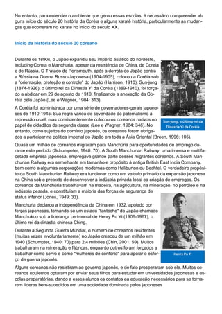 No entanto, para entender o ambiente que gerou essas escolas, é necessário compreender al-
guns início do século 20 história da Coréia e alguns karatê história, particularmente as mudan-
ças que ocorreram no karate no início do século XX.
Início da história do século 20 coreano
Durante os 1890s, o Japão expandiu seu império asiático do nordeste,
including Coreia e Manchuria, apesar da resistência de China, de Coreia
e de Rússia. O Tratado de Portsmouth, após a derrota do Japão contra
a Rússia na Guerra Russo-Japonesa (1904-1905), colocou a Coréia sob
a "orientação, proteção e controle" do Japão (Harrison, 1910). Sun-jong
(1874-1926), o último rei da Dinastia Yi da Coréia (1389-1910), foi força-
do a abdicar em 29 de agosto de 1910, finalizando a anexação da Co-
réia pelo Japão (Lee e Wagner, 1984: 313).
A Coréia foi administrada por uma série de governadores-gerais japone-
ses de 1910-1945. Sua regra variou de severidade do paternalismo à
repressão cruel, mas consistentemente colocou os coreanos nativos no
papel de cidadãos de segunda classe (Lee e Wagner, 1984: 346). No
entanto, como sujeitos do domínio japonês, os coreanos foram obriga-
dos a participar na política imperial do Japão em toda a Ásia Oriental (Breen, 1996: 105).
Quase um milhão de coreanos migraram para Manchúria para oportunidades de emprego du-
rante este período (Schumpeter, 1940: 70). A South Manchurian Railway, uma imensa e multifa-
cetada empresa japonesa, empregava grande parte desses migrantes coreanos. A South Man-
churian Railway era semelhante em tamanho e propósito à antiga British East India Company,
bem como a algumas corporações modernas como Haliburton ou Bechtel. O verdadeiro propósi-
to da South Manchurian Railway era funcionar como um veículo primário da expansão japonesa
na China sob o pretexto de desenvolver a indústria privada local ea criação de empregos. Os
coreanos da Manchúria trabalhavam na madeira, na agricultura, na mineração, no petróleo e na
indústria pesada, e constituíam a maioria das forças de segurança de
status inferior (Jones, 1949: 33).
Manchuria declarou a independência da China em 1932, apoiado por
forças japonesas, tornando-se um estado "fantoche" do Japão chamado
Manchukuo sob a liderança cerimonial de Henry Pu Yi (1906-1967), o
último rei da dinastia chinesa Ching.
Durante a Segunda Guerra Mundial, o número de coreanos residentes
(muitas vezes involuntariamente) no Japão cresceu de um milhão em
1940 (Schumpter, 1940: 70) para 2,4 milhões (Chin, 2001: 59). Muitos
trabalharam na mineração e fábricas, enquanto outros foram forçados a
trabalhar como servo e como "mulheres de conforto" para apoiar o esfor-
ço de guerra japonês.
Alguns coreanos não resistiram ao governo japonês, e de fato prosperaram sob ele. Muitos co-
reanos opulentos optaram por enviar seus filhos para estudar em universidades japonesas e es-
colas preparatórias, dando a esses alunos os contatos ea educação necessários para se torna-
rem líderes bem-sucedidos em uma sociedade dominada pelos japoneses
Sun-jong, o último rei da
Dinastia Yi da Coréia
Henry Pu Yi
 