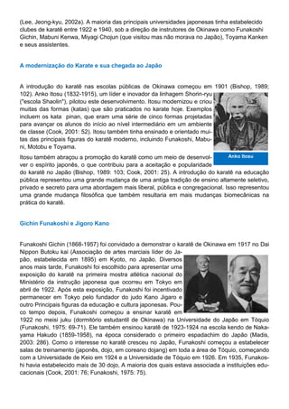 (Lee, Jeong-kyu, 2002a). A maioria das principais universidades japonesas tinha estabelecido
clubes de karatê entre 1922 e 1940, sob a direção de instrutores de Okinawa como Funakoshi
Gichin, Mabuni Kenwa, Miyagi Chojun (que visitou mas não morava no Japão), Toyama Kanken
e seus assistentes.
A modernização do Karate e sua chegada ao Japão
A introdução do karatê nas escolas públicas de Okinawa começou em 1901 (Bishop, 1989;
102). Anko Itosu (1832-1915), um líder e inovador da linhagem Shorin-ryu
("escola Shaolin"), pilotou este desenvolvimento. Itosu modernizou e criou
muitas das formas (katas) que são praticados no karate hoje. Exemplos
incluem os kata pinan, que eram uma série de cinco formas projetadas
para avançar os alunos do início ao nível intermediário em um ambiente
de classe (Cook, 2001: 52). Itosu também tinha ensinado e orientado mui-
tas das principais figuras do karatê moderno, incluindo Funakoshi, Mabu-
ni, Motobu e Toyama.
Itosu também abraçou a promoção do karatê como um meio de desenvol-
ver o espírito japonês, o que contribuiu para a aceitação e popularidade
do karatê no Japão (Bishop, 1989: 103; Cook, 2001: 25). A introdução do karatê na educação
pública representou uma grande mudança de uma antiga tradição de ensino altamente seletivo,
privado e secreto para uma abordagem mais liberal, pública e congregacional. Isso representou
uma grande mudança filosófica que também resultaria em mais mudanças biomecânicas na
prática do karatê.
Gichin Funakoshi e Jigoro Kano
Funakoshi Gichin (1868-1957) foi convidado a demonstrar o karatê de Okinawa em 1917 no Dai
Nippon Butoku kai (Associação de artes marciais líder do Ja-
pão, estabelecida em 1895) em Kyoto, no Japão. Diversos
anos mais tarde, Funakoshi foi escolhido para apresentar uma
exposição do karatê na primeira mostra atlética nacional do
Ministério da instrução japonesa que ocorreu em Tokyo em
abril de 1922. Após esta exposição, Funakoshi foi incentivado
permanecer em Tokyo pelo fundador do judo Kano Jigaro e
outro Principais figuras da educação e cultura japonesas. Pou-
co tempo depois, Funakoshi começou a ensinar karatê em
1922 no meisi juku (dormitório estudantil de Okinawa) na Universidade do Japão em Tóquio
(Funakoshi, 1975: 69-71). Ele também ensinou karatê de 1923-1924 na escola kendo de Naka-
yama Hakudo (1859-1958), na época considerado o primeiro espadachim do Japão (Madis,
2003: 286). Como o interesse no karatê cresceu no Japão, Funakoshi começou a estabelecer
salas de treinamento (japonês, dojo, em coreano dojang) em toda a área de Tóquio, começando
com a Universidade de Keio em 1924 e a Universidade de Tóquio em 1926. Em 1935, Funakos-
hi havia estabelecido mais de 30 dojo, A maioria dos quais estava associada a instituições edu-
cacionais (Cook, 2001: 76; Funakoshi, 1975: 75).
Anko Itosu
 