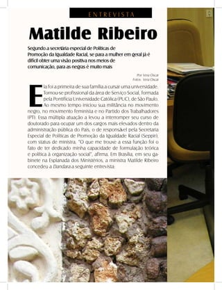 10 - DANDARA - No. 01 - 2007
E N T R E V I S T A
Matilde Ribeiro
Segundo a secretária especial de Políticas de
Promoção da Igualdade Racial, se para a mulher em geral já é
difícil obter uma visão positiva nos meios de
comunicação, para as negras é muito mais
E
la foi a primeira de sua família a cursar uma universidade.
Tornou-se profissional da área de Serviço Social, formada
pela Pontifícia Universidade Católica (PUC), de São Paulo.
Ao mesmo tempo iniciou sua militância no movimento
negro, no movimento feminista e no Partido dos Trabalhadores
(PT). Essa múltipla atuação a levou a interromper seu curso de
doutorado para ocupar um dos cargos mais elevados dentro da
administração pública do País, o de responsável pela Secretaria
Especial de Políticas de Promoção da Igualdade Racial (Seppir),
com status de ministra. “O que me trouxe a essa função foi o
fato de ter dedicado minha capacidade de formulação teórica
e política à organização social”, afirma. Em Brasília, em seu ga-
binete na Esplanada dos Ministérios, a ministra Matilde Ribeiro
concedeu a Dandara a seguinte entrevista:
Por: Vera Oscar
Fotos: Vera Oscar
 
