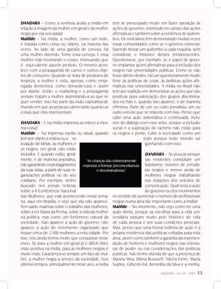 DANDARA - No. 01 - 2007- 13
DANDARA – Como a senhora avalia a mídia em
relação à imagem da mulher em geral e da mulher
negra por ela veiculada?
Matilde – Na mídia, a mulher, como um todo,
é tratada como coisa ou objeto, na maioria das
vezes. Ao lado de uma garrafa de cerveja, há
uma mulher dizendo: Tome essa cerveja. E essa
mulher está mostrando o corpo, insinuando que
é equi-valente àquele produto. O mesmo acon-
tece com a propaganda de carros e outros obje-
tos de consumo. Quando se trata de produtos de
limpeza, a mulher é vista, apenas, como empr-
egada doméstica, como dona-de-casa e assim
por diante. Então, o marketing e a propaganda
sempre tratam a mulher assimilando-a ao que se
quer vender. Isso faz parte da visão capitalista de
mundo em que as pessoas valem tanto quanto as
coisas que elas representam.
DANDARA – E na mídia impressa acontece a mes-
ma coisa?
Matilde – Na imprensa escrita ou visual, quando
tem por objeto a notícia ou a ve-
iculação de idéias, as mulheres e
os negros, em geral, não estão
incluídos. E quando estão, geral-
mente, é de maneira pejorativa,
nãogarantindoosprotaganismos
da suas vidas, a partir de suas or-
ganizações políticas ou do seu
cotidiano. Por exemplo: tenho
buscado nos jornais notícias
sobre a II Conferência Nacional
das Mulheres, que está acontecendo nesta sema-
na, aqui em Brasília, e vejo que ela não aparece.
Tem saído matérias sobre o trabalho das mulheres,
sobre a Lei Maria da Penha, sobre a vida da mulher
na política, mas como um fenômeno natural da
sociedade. Não aparece a ação do governo, não
aparece a ação do movimento organizado que
trouxe cerca de 2.500 mulheres a esta cidade. Por
isso, nós ainda temos muito que conquistar neste
meio. Se para a mulher em geral já é difícil obter
visão positiva na mídia, para as mulheres negras é
muito mais. Caracteriza-se sempre um tipo de mul-
her, a mulher negra a serviço da sociedade. Nos
últimos tempos, principalmente neste ano, a mídia
tem se preocupado muito em fazer oposição às
ações do governo, sobretudo no campo das ações
afirmativas e também sobre a existência de quilom-
bos. Os noticiários têm demonstrado muitas vezes
essas comunidades como se o governo estivesse
fazendo brotar um quilombo a cada esquina, sem
considerar o histórico desses remanescentes.
Questiona-se, por exemplo, se é papel de gover-
no implantar ações afirmativas para a inclusão dos
negros nas universidades públicas. Como se não
fosse direito destes. Há um questionamento muito
forte às políticas de cotas, às políticas ações afir-
mativas nas universidades. A mídia no Brasil não
tem por tradição em demonstrar as ações que são
positivas para valorização dos grupos discrimina-
dos no País e, quando isso aparece, é de maneira
efêmera. Parte de um ou outro jornalista, um ou
outro veículo que se importa com isso. Penso que
cabe uma ação sistemática e continuada, inclu-
sive de diálogo com esse setor, porque a inclusão
social e a superação do racismo não estão para
os negros e ponto. Cabe à sociedade como um
todo porque todo mundo sai
ganhando com isso.
DANDARA – As poucas pesqui-
sas existentes constatam um
baixíssimo número de jornalis-
tas negros e menor ainda de
mulheres negras trabalhando
nas redações dos veículos de
comunicação. Qual seria a ação
do governo ou dos movimentos
no sentido de aumentar o número de profissionais
negras numa área tão importante como a mídia?
Matilde – No momento, não vejo como ter uma
ação direta, porque as escolhas para a vida uni-
versitária passam muito pelo histórico de vida
de cada pessoa e por suas condições pessoais.
Mas, penso que uma forma indireta de ação é a
própria existência das políticas voltadas para esta
área, assim como também a garantia da represen-
tação de homens e mulheres negros nas estrutu-
ras de poder ou nas coordenações das políticas
públicas. Não tenho dúvida de que a presença de
Marina Silva, Dilma Rousseff, Nilcéa Freire, Marta
Suplicy, Gilberto Gil, Benedita da Silva e a minha,
 
