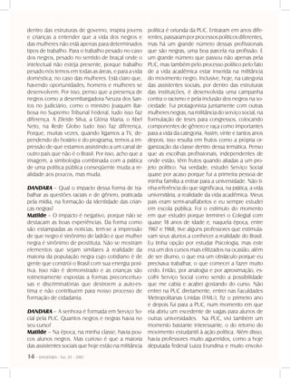 14 - DANDARA - No. 01 - 2007
dentro das estruturas de governo, inspira jovens
e crianças a entender que a vida dos negros e
das mulheres não está apenas para determinados
tipos de trabalho. Para o trabalho pesado no caso
dos negros, pesado no sentido de braçal onde o
intelectual não esteja presente, porque trabalho
pesado nós temos em todas as áreas, e para a vida
doméstica, no caso das mulheres. Está claro que,
havendo oportunidades, homens e mulheres se
desenvolvem. Por isso, penso que a presença de
negros como a desembargadora Neuza dos San-
tos no Judiciário, como o ministro Joaquim Bar-
bosa no Supremo Tribunal Federal, tudo isso faz
diferença. A Zileide Silva, a Glória Maria, o Abel
Neto, na Rede Globo tudo isso faz diferença.
Porque, muitas vezes, quando ligamos a TV, de-
pendendo do horário e do programa, temos a im-
pressão de que estamos assistindo a um canal de
outro país que não é o Brasil. Por isso, acho que a
imagem, a simbologia combinada com a prática
de uma política pública conseqüente muda a re-
alidade aos poucos, mas muda.
DANDARA – Qual o impacto dessa forma de tra-
balhar as questões raciais e de gênero, praticada
pela mídia, na formação da identidade das crian-
ças negras?
Matilde – O impacto é negativo, porque não se
destacam as boas experiências. Da forma como
são estampadas as notícias, tem-se a impressão
de que negro é sinônimo de ladrão e que mulher
negra é sinônimo de prostituta. Não se mostram
elementos que sejam similares à realidade da
maioria da população negra cujo cotidiano é de
gente que constrói o Brasil com sua energia posi-
tiva. Isso não é demonstrado e as crianças são
rotineiramente expostas a formas preconceituo-
sas e discriminatórias que destroem a auto-es-
tima e não contribuem para nosso processo de
formação de cidadania.
DANDARA – A senhora é formada em Serviço So-
cial pela PUC. Quantos negros e negras havia no
seu curso?
Matilde – Na época, na minha classe, havia pou-
cos alunos negros. Mas curioso é que a maioria
das assistentes sociais que hoje estão na militância
política é oriunda da PUC. Entraram em anos dife-
rentes, passaram por processos políticos diferentes,
mas há um grande número dessas profissionais
que são negras, uma boa parcela na profissão. E
um grande número que passou não apenas pela
PUC, mas também pelo processo político pelo fato
de a vida acadêmica estar inserida na militância
do movimento negro. Inclusive, hoje, na categoria
das assistentes sociais, por dentro das estruturas
das instituições, é desenvolvida uma campanha
contra o racismo e pela inclusão dos negros na so-
ciedade. Fui protagonista juntamente com outras
mulheres negras, na militância do serviço social, na
formulação de teses para congressos, colocando
componentes de gênero e raça como importantes
para a vida da categoria. Assim, vinte e tantos anos
depois, isso resulta em frutos como a própria or-
ganização da classe dentro dessa temática. Penso
que as escolhas profissionais, independentes de
onde estão, têm frutos quando aliadas a um pro-
jeto político. Na verdade, estudei Serviço Social
quase por acaso porque fui a primeira pessoa de
minha família a entrar para a universidade. Não ti-
nha referência do que significava, na prática, a vida
universitária, a realidade da vida acadêmica. Meus
pais eram semi-analfabetos e eu sempre estudei
em escola pública. Foi o estímulo do momento
em que estudei porque terminei o Colegial com
quase 18 anos de idade e, naquela época, entre
1967 e 1968, tive alguns professores que estimula-
vam seus alunos a conhecer a realidade do Brasil.
Eu tinha opção por estudar Psicologia, mas este
era um dos cursos mais elitizados na ocasião, além
de ser diurno, o que era um obstáculo porque eu
precisava trabalhar, o que comecei a fazer muito
cedo. Então, por analogia e por aproximação, es-
colhi Serviço Social como sendo a possibilidade
que me cabia e acabei gostando do curso. Não
entrei na PUC diretamente, entrei nas Faculdades
Metropolitanas Unidas (FMU), fiz o primeiro ano
e depois fui para a PUC, num momento em que
ela abriu um excedente de vagas para alunos de
outras universidades. Na PUC, vivi também um
momento bastante interessante, o do retorno do
movimento estudantil à ação política. Além disso,
havia professores muito aguerridos, como a hoje
deputada federal Luiza Erundina e muito envolvi-
 