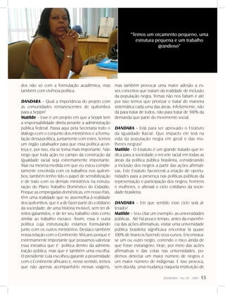 DANDARA - No. 01 - 2007- 15
dos não só com a formulação acadêmica, mas
também com vivência política.
DANDARA – Qual a importância do projeto com
as comunidades remanescentes de quilombos
para a Seppir?
Matilde – Esse é um projeto em que a Seppir tem
a responsabilidade direta perante a administração
pública federal. Passa aqui pela Secretaria todo o
diálogo com o conjunto dos ministérios e a formu-
lação dessa política, juntamente com estes. Somos
um órgão catalisador para que essa política acon-
teça e, por isso, ela se torna mais importante. Não
nego que toda ação no campo da construção da
igualdade racial seja extremamente importante.
Mas na mesma medida em que eu estou comple-
tamente envolvida com os trabalhos nos quilom-
bos, também tenho tido o papel de sensibilização
e de trato com os demais ministérios na estrutu-
ração do Plano Trabalho Doméstico do Cidadão.
Porque as empregadas domésticas, em nosso País,
têm uma realidade que se assemelha à realidade
dos quilombos, que é a de fazer parte do cotidiano
da sociedade, de uma história invisível, sem ter di-
reitos garantidos, e de ter seu trabalho visto como
similar ao trabalho escravo. Assim, essa é outra
política cuja estruturação estamos formulando
junto com os outros ministérios. Destaco também
nossa relação com o Continente Africano porque é
extremamente importante que possamos valorizar
essa iniciativa que é política dentro da adminis-
tração pública, mas que é também uma escolha.
O presidente Lula escolheu garantir a proximidade
com o Continente africano e, nesse sentido, temos
que não apenas acompanhá-lo nessas viagens,
mas também provocar uma maior adesão a es-
ses conceitos que tratam da realidade de inclusão
da população negra. Temas não nos faltam e até
por isso temos que priorizar e tratar de maneira
sistemática cada uma das áreas. Infelizmente, não
dá para tratar de todos, não para tratar de 100% da
demanda que parte do movimento social.
DANDARA – Está para ser aprovado o Estatuto
da Igualdade Racial. Que impacto ele terá na
vida da população negra em geral e das mu-
lheres negras?
Matilde - O Estatuto é um grande tratado que in-
dica para a sociedade o recorte racial em todas as
áreas da política pública brasileira, considerando
a inclusão dos negros a partir das ações afirmati-
vas. Este Estatuto favorecerá a criação de oportu-
nidades para a presença nas políticas públicas da
representação e participação dos negros, homens
e mulheres, e alterará o ciclo cotidiano da socie-
dade brasileira.
DANDARA – Em que sentido esse ciclo será al-
terado?
Matilde – Vou citar um exemplo: as universidades
públicas. Até há pouco tempo, antes da experiên-
cia das ações afirmativas, visitar uma universidade
pública brasileira significava encontrar lá quase
100% de brancos fazendo seus cursos. Encontrava-
se um ou outro negro, correndo o risco ainda de
que fosse estrangeiro. Hoje, por meio das ações
afirmativas e das cotas nas universidades, po-
demos detectar um maior número de negros e
um maior número de indígenas. E isso provoca,
sem dúvida, uma mudança naquela instituição de
“Temos um orçamento pequeno, uma
estrutura pequena e um trabalho
grandioso”
 