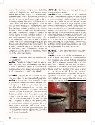 16 - DANDARA - No. 01 - 2007
ensino. Há uma lei que obriga o ensino da história
e cultura afro-brasileira nos níveis médio e funda-
mental. Essa lei fará com que daqui a alguns anos,
ao se falar da História da Humanidade, coloque-se
também a presença da África como parte da es-
trutura do mundo. Além disso, trabalha-se a rela-
ção da África e do Brasil não apenas a partir da
ótica do tráfico de escravos, mas também a partir
de uma relação mútua entre países em construção
do desenvolvimento. O Estatuto deverá, entre ou-
tras coisas, fortalecer essa perspectiva de visão na
política pública e deverá contribuir para que o Es-
tado brasileiro assuma o que foi o regime nefas-
to da escravidão. Deverá assumir que hoje esse
Estado vem expor uma contrapartida para que
descendentes de africanos que construíram o Bra-
sil sejam cidadãos. É justamente por isso que a Lei
do Estatuto não passa facilmente na votação no
Congresso Nacional, porque o Brasil ainda insiste
em negar toda essa realidade.
DANDARA – Como tem sido o desempenho des-
ses estudantes?
Matilde – As avaliações feitas, por parte das universi-
dades, têm sido muito positivas no sentido de que os
alunos que entram pelo sistema de cotas têm rendi-
mento igual ou melhor do que os alunos que entram
pelo formato convencional até então adotado.
DANDARA – Que mudanças ocorreram no ambi-
ente universitário em que essa política foi aplicada?
Matilde – Tem-se também a avaliação de que
o intercâmbio sócio-cultural com a diversidade,
com a presença de brancos, negros e indígenas,
tem sido salutar para o sistema educativo. Isso
contradiz o que se previa, que era o possível acir-
ramento entre os alunos e até ódio racial dentro
das estruturas de ensino. Penso que o rumo está
certo e que o que temos de fazer é intensificar,
cada vez mais, os diálogos e as decisões para que
haja a votação da lei de cotas. Para que, inclusive,
as universidades possam ser dotadas de orça-
mento para garantir esta nova forma de inserção,
combinada com a visão de que o ensino tem que
ser de qualidade, gratuito e para todos, conforme
prevê nossa Constituição.
DANDARA – Diante de tudo isso, qual é, hoje, o
maior desafio da Seppir?
Matilde – O maior desafio é a sua própria existên-
cia. Esta Secretaria foi criada por uma demanda dos
movimentos sociais e justamente por isso ela está
sempre sendo colocada na corda bamba. Toda vez
que se fala em diminuição de gastos públicos e di-
minuição de ministérios, sinaliza-se para esta estru-
tura. Assim também ocorre quando se questiona a
necessidade das ações afirmativas. Fala-se sempre
que basta ter políticas econômicas bem estrutura-
das para que todas as mudanças aconteçam. Essa
a situação recorrente é sempre de questionamen-
tos à estrutura e à ação desta Secretaria. No en-
tanto, isso faz parte da dinâmica da administração
pública e o maior desafio aqui, diário, é dar conta
da multiplicidade de temas e demandas.
DANDARA – Como a Secretaria resolve esse pro-
blema?
Matilde – Temos, sem dúvida, que saber que nem
tudo se pode fazer, apesar do cotidiano sempre
nos puxar para uma agenda múltipla, uma agenda
que não tem tamanho. Temos, muitas vezes, que
dizer: Não, nós vamos por aqui. Temos sempre de
considerar as prioridades. E as escolhas nunca são
fáceis, pois temos que ficar entre o que se pode
e o que deveria ser feito. Temos um orçamento
pequeno, uma estrutura pequena e um trabalho
grandioso. Diariamente funciona aqui a lógica da
racionalidade, do espreme a barriga. Sempre pen-
samos: Será que vai dar?
Máscara Africana tribal
 