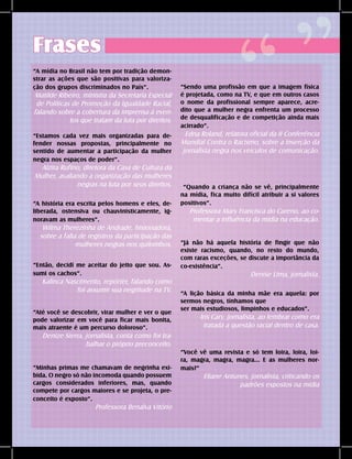 DANDARA - No. 01 - 2007- 17
Frases
“A mídia no Brasil não tem por tradição demon-
strar as ações que são positivas para valoriza-
ção dos grupos discriminados no País”.
Matilde Ribeiro, ministra da Secretaria Especial
de Políticas de Promoção da Igualdade Racial,
falando sobre a cobertura da imprensa à even-
tos que tratam da luta por direitos.
“Sendo uma profissão em que a imagem física
é projetada, como na TV, e que em outros casos
o nome da profissional sempre aparece, acre-
dito que a mulher negra enfrenta um processo
de desqualificação e de competição ainda mais
acirrado”.
Edna Roland, relatora oficial da II Conferência
Mundial Contra o Racismo, sobre a inserção da
jornalista negra nos veículos de comunicação.
“Estamos cada vez mais organizadas para de-
fender nossas propostas, principalmente no
sentido de aumentar a participação da mulher
negra nos espaços de poder”.
Alzira Rufino, diretora da Casa de Cultura da
Mulher, avaliando a organização das mulheres
negras na luta por seus direitos. “Quando a criança não se vê, principalmente
na mídia, fica muito difícil atribuir a si valores
positivos”.
Professora Mary Francisca do Careno, ao co-
mentar a influência da mídia na educação.
“A história era escrita pelos homens e eles, de-
liberada, ostensiva ou chauvinisticamente, ig-
noravam as mulheres”.
Wilma Therezinha de Andrade, historiadora,
sobre a falta de registros da participação das
mulheres negras nos quilombos.
“Então, decidi me aceitar do jeito que sou. As-
sumi os cachos”.
Kalinca Nascimento, repórter, falando como
foi assumir sua negritude na TV.
“Já não há aquela história de fingir que não
existe racismo, quando, no resto do mundo,
com raras exceções, se discute a importância da
co-existência”.
Denise Lima, jornalista.
“A lição básica da minha mãe era aquela: por
sermos negros, tínhamos que
ser mais estudiosos, limpinhos e educados”.
Iris Cary, jornalista, ao lembrar como era
tratada a questão racial dentro de casa.
“Até você se descobrir, virar mulher e ver o que
pode valorizar em você para ficar mais bonita,
mais atraente é um percurso doloroso”.
Denize Sierra, jornalista, conta como foi tra-
balhar o próprio preconceito.
“Você vê uma revista e só tem loira, loira, loi-
ra, magra, magra, magra... E as mulheres nor-
mais?”
Eliane Antunes, jornalista, criticando os
padrões expostos na mídia
“Minhas primas me chamavam de negrinha exi-
bida. O negro só não incomoda quando possuem
cargos considerados inferiores, mas, quando
compete por cargos maiores e se projeta, o pre-
conceito é exposto”.
Professora Benalva Vitório
“ ”
 