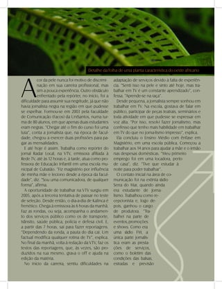 DANDARA - No. 01 - 2007- 19
A
cor da pele nunca foi motivo de discrimi-
nação em sua carreira profissional, mas
sim a pouca experiência. Outro obstáculo
enfrentado pela repórter, no início, foi a
dificuldade para assumir sua negritude, já que não
havia jornalista negra na região em que pudesse
se espelhar. Formou-se em 2003 pela Faculdade
de Comunicação (Facos) da UniSantos, numa tur-
ma de 80 alunos, em que apenas duas estudantes
eram negras. “Chegar até o fim do curso foi uma
luta”, conta a jornalista que, na época de facul-
dade, chegou a exercer duas profissões para pa-
gar as mensalidades.
E até hoje é assim. Trabalha como repórter do
jornal Radar Local, na VTV, emissora afiliada à
Rede TV, até às 12 horas e, à tarde, atua como pro-
fessora de Educação Infantil em uma escola mu-
nicipal de Cubatão. “Fiz magistério por influência
de minha mãe e leciono desde a época da facul-
dade”, diz. “Sou uma comunicadora, de qualquer
forma”, afirma.
A oportunidade de trabalhar na VTV surgiu em
2005, após a terceira tentativa de passar no teste
de seleção. Desde então, o dia-a-dia de Kalinca é
frenético. Chega à emissora às 6 horas da manhã.
Faz as rondas, ou seja, acompanha o andamen-
to dos serviços público como os de transporte,
trânsito, saúde pública, polícia e defesa civil. E,
a partir das 7 horas, sai para fazer reportagens.
“Dependendo da ronda, a pauta do dia cai. Um
factual modifica qualquer rotina de TV”, explica.
No final da manhã, volta à redação da VTV, faz os
textos das reportagens, que, às vezes, são pro-
duzidos na rua mesmo, grava o off e ajuda na
edição da matéria.
No início da carreira, sentiu dificuldades na
adaptação de serviços devido à falta de experiên-
cia. “Senti isso na pele e sinto até hoje, mas tra-
balhar em TV é um constante aprendizado”, con-
fessa. “Aprende-se na raça”.
Desde pequena, a jornalista sempre sonhou em
trabalhar em TV. Na escola, gostava de falar em
público, participar de peças teatrais, seminários e
toda atividade em que pudesse se expressar em
voz alta. “Por isso, resolvi fazer jornalismo, mas
confesso que tenho mais habilidade em trabalhar
em TV do que no jorna-lismo impresso”, explica.
Ela concluiu o Ensino Médio com ênfase em
Magistério, em uma escola pública. Começou a
trabalhar aos 14 anos para ajudar a mãe e o irmão
nas despesas domésticas. “Meu primeiro
emprego foi em uma locadora, perto
de casa”, diz. “Tive que estudar à
noite para poder trabalhar”.
O contato inicial na área de co-
municação foi na extinta rádio
Serra do Mar, quando ainda
era estudante de Jorna-
lismo. Trabalhou como re-
cepcionista e, logo de-
pois, ganhou o cargo
de produtora. “Tra-
balhei na parte de
eventos,promoções
e shows. Como era
uma rádio FM, a
única parte jornalís-
tica eram as presta-
ções de serviços,
como o boletim das
condições das balsas,
estradas e previsão
Detalhe da folha de uma planta característica do oeste africano
 