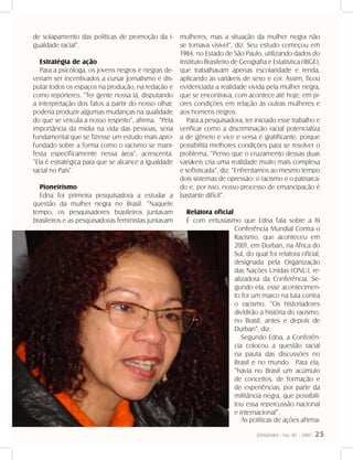 DANDARA - No. 01 - 2007- 25
de solapamento das políticas de promoção da i-
gualdade racial”.
Estratégia de ação
Para a psicóloga, os jovens negros e negras de-
veriam ser incentivados a cursar Jornalismo e dis-
putar todos os espaços na produção, na redação e
como repórteres. “Ter gente nossa lá, disputando
a interpretação dos fatos a partir do nosso olhar,
poderia produzir algumas mudanças na qualidade
do que se veicula a nosso respeito”, afirma. “Pela
importância da mídia na vida das pessoas, seria
fundamental que se fizesse um estudo mais apro-
fundado sobre a forma como o racismo se mani-
festa especificamente nessa área”, acrescenta.
“Ela é estratégica para que se alcance a igualdade
racial no País”.
Pioneirismo
Edna foi primeira pesquisadora a estudar a
questão da mulher negra no Brasil. “Naquele
tempo, os pesquisadores brasileiros juntavam
brasileiros e as pesquisadoras feministas juntavam
mulheres, mas a situação da mulher negra não
se tornava visível”, diz. Seu estudo começou em
1984, no Estado de São Paulo, utilizando dados do
Instituto Brasileiro de Geografia e Estatística (IBGE),
que trabalhavam apenas escolaridade e renda,
aplicando as variáveis de sexo e cor. Assim, ficou
evidenciada a realidade vivida pela mulher negra,
que se encontrava, com acontece até hoje, em pi-
ores condições em relação às outras mulheres e
aos homens negros.
Para a pesquisadora, ter iniciado esse trabalho e
verificar como a discriminação racial potencializa
a de gênero e vice e versa é gratificante, porque
possibilita melhores condições para se resolver o
problema. “Penso que o cruzamento dessas duas
variáveis cria uma realidade muito mais complexa
e sofisticada”, diz. “Enfrentamos ao mesmo tempo
dois sistemas de opressão: o racismo e o patriarca-
do e, por isso, nosso processo de emancipação é
bastante difícil”.
Relatora oficial
É com entusiasmo que Edna fala sobre a III
Conferência Mundial Contra o
Racismo, que aconteceu em
2001, em Durban, na África do
Sul, do qual foi relatora oficial,
designada pela Organização
das Nações Unidas (ONU), re-
alizadora da Conferência. Se-
gundo ela, esse acontecimen-
to foi um marco na luta contra
o racismo. “Os historiadores
dividirão a história do racismo,
no Brasil, antes e depois de
Durban”, diz.
Segundo Edna, a Conferên-
cia colocou a questão racial
na pauta das discussões no
Brasil e no mundo. Para ela,
“havia no Brasil um acúmulo
de conceitos, de formação e
de experiências, por parte da
militância negra, que possibili-
tou essa repercussão nacional
e internacional”.
As políticas de ações afirma-
 