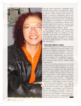 26 - DANDARA - No. 01 - 2007
tivas que visam a promover a igualdade racial,
aplicadas hoje no Brasil, são baseadas no Plano
de Ação de Durban, que as indica como forma
de reparar os danos causados pelo racismo no
mundo. Os avanços conquistados após a Con-
ferência são reconhecidos pela profissional, para
quem não se pode deixar de fazer comparações
entre avanços e necessidades. “Se por um lado
percebemos as conquistas dos últimos anos,
por outro, percebemos também o quanto esses
avanços representam diante das necessidades
das mulheres negras brasileiras”, afirma.
“Hoje temos muito mais estudantes negros
nas universidades. Milhares que entraram por
esse sistema de cotas que ajudamos a tornar
realidade, e isso eu falo com muita alegria”, ob-
serva. Para ela, “isso é algo grandioso, depois
de décadas de absoluto imobilismo, de absoluta
ausência de políticas públicas no Brasil, voltadas
para esse público”.
Cotas para negros e negras
Edna ressalta que 30 universidades brasileiras
já aplicam o sistema de cotas para negros, mas
lembra as dificuldades encontradas por esses jo-
vens para se manterem estudantes. “Dá dó ver
como as coisas são difíceis, mas, ao mesmo tem-
po, importantes e significativas”, diz, emociona-
da, sem conseguir conter as lágrimas: “Enquanto
a gente reconhece isso, existem outros milhares
que continuam sendo mortos e milhões ainda
marginalizados”.
De acordo com Edna, indicadores sociais ainda
não foram alterados significativamente de modo
a produzir uma mudança qualitativa que possa
ser percebida nas condições de vida maioria da
população negra brasileira. “Mas é preciso com-
parar as condições existentes hoje no País com
o que havia antes e o que estamos conseguin-
do conquistar com o que outros países estão
ou não conseguindo”, adverte. “Comparativa-
mente, acredito que, hoje, no Brasil, estamos na
vanguarda e os outros países reconhecem isso”.
Como prova dessa afirmação, cita o fato de
o País ter liderado a primeira e única avaliação
da Conferência Mundial contra o Racismo, no
ano passado. Essa avaliação, que foi em nível
regional, abrangendo as Américas e Caribe, de-
veria ter sido realizada pela ONU a nível mun-
dial, dois anos após Durban. “Foi nossa ação que
certamente, forçou a ONU a marcar para 2009 a
primeira avaliação global da conferência”.
 